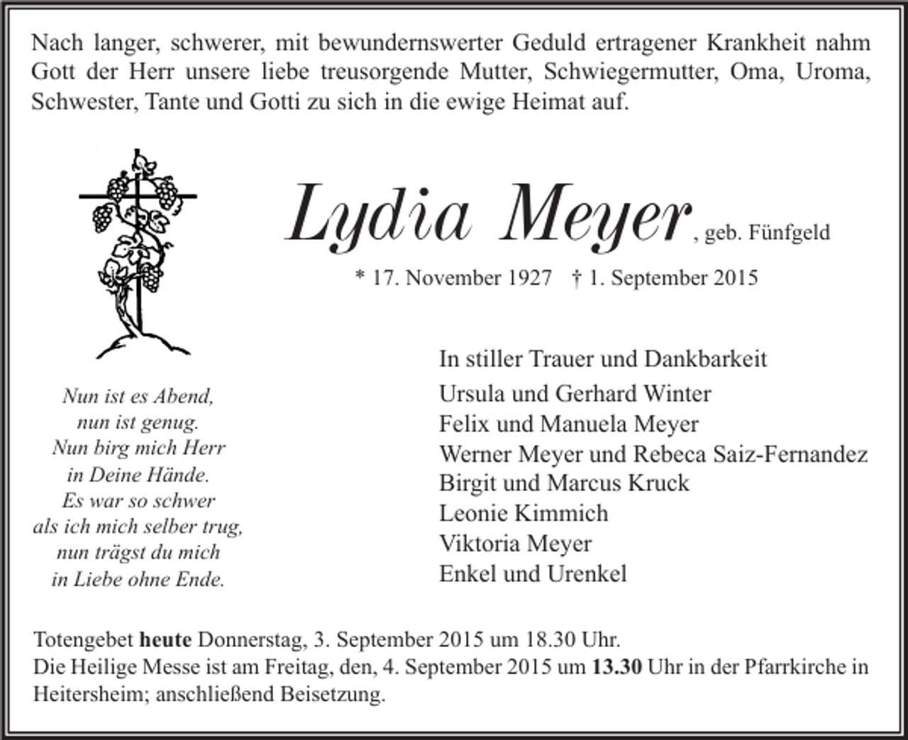 <p>Nach langer, schwerer, mit bewundernswerter Geduld ertragener Krankheit nahm<br />Gott der Herr unsere liebe treusorgende Mutter, Schwiegermutter, Oma, Uroma,<br />Schwester, Tante und Gotti zu sich in die ewige Heimat auf.</p><p>Lydia Meyer</p><p>, geb. Fünfgeld</p><p>* 17. November 1927 † 1. September 2015</p><p>Nun ist es Abend,<br />nun ist genug.<br />Nun birg mich Herr<br />in Deine Hände.<br />Es war so schwer<br />als ich mich selber trug,<br />nun trägst du mich<br />in Liebe ohne Ende.</p><p>In stiller Trauer und Dankbarkeit<br />Ursula und Gerhard Winter<br />Felix und Manuela Meyer<br />Werner Meyer und Rebeca Saiz-Fernandez<br />Birgit und Marcus Kruck<br />Leonie Kimmich<br />Viktoria Meyer<br />Enkel und Urenkel</p><p>Totengebet heute Donnerstag, 3. September 2015 um 18.30 Uhr.<br />Die Heilige Messe ist am Freitag, den, 4. September 2015 um 13.30 Uhr in der Pfarrkirche in<br />Heitersheim; anschließend Beisetzung.</p>