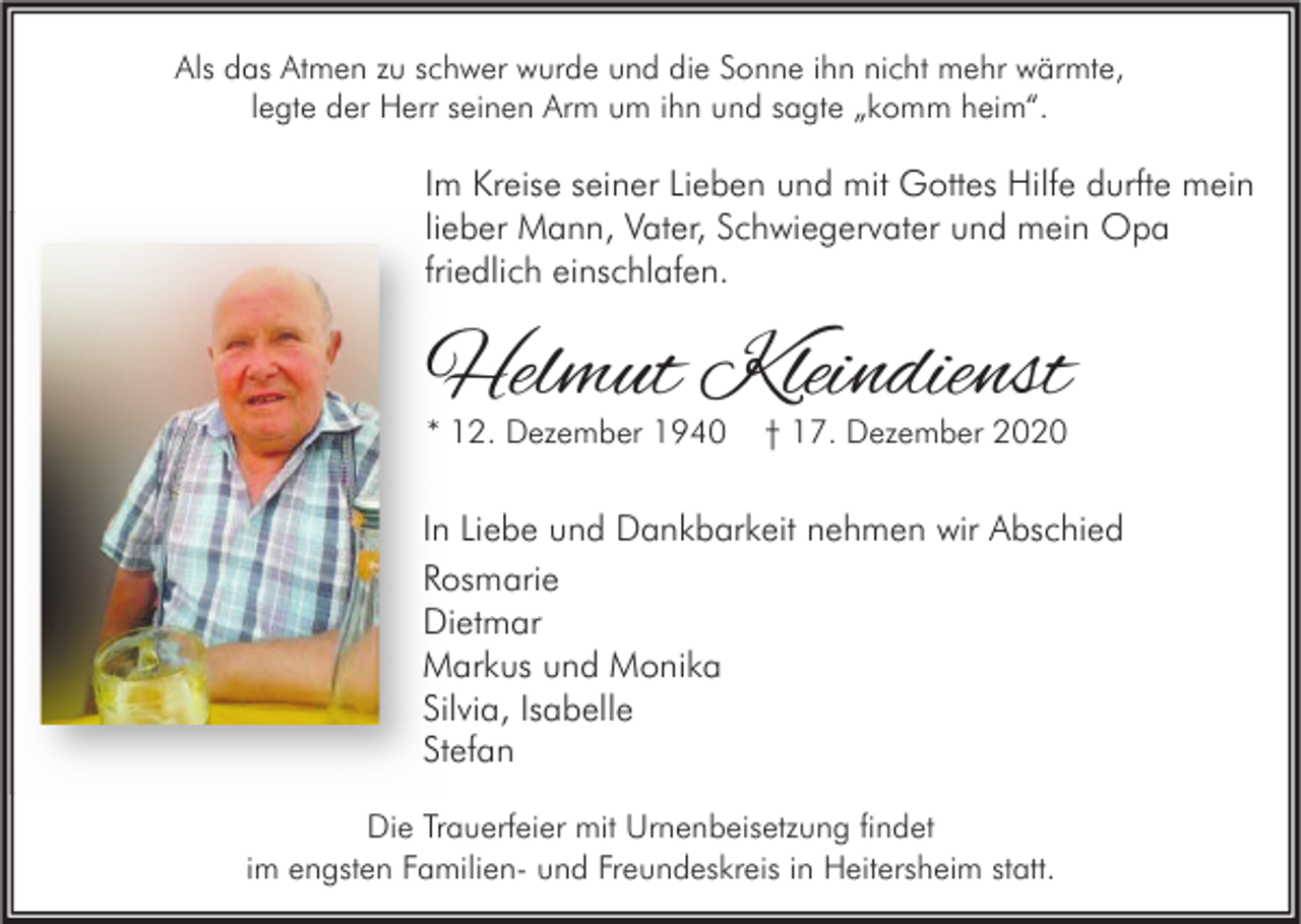 <p>Als das Atmen zu schwer wurde und die Sonne ihn nicht mehr wärmte,<br />legte der Herr seinen Arm um ihn und sagte „komm heim“.</p><p>Im Kreise seiner Lieben und mit Gottes Hilfe durfte mein<br />lieber Mann, Vater, Schwiegervater und mein Opa<br />friedlich einschlafen.</p><p>Helmut Kleindienst<br />* 12. Dezember 1940</p><p>† 17. Dezember 2020</p><p>In Liebe und Dankbarkeit nehmen wir Abschied<br />Rosmarie<br />Dietmar<br />Markus und Monika<br />Silvia, Isabelle<br />Stefan<br />Die Trauerfeier mit Urnenbeisetzung findet<br />im engsten Familien- und Freundeskreis in Heitersheim statt.</p>