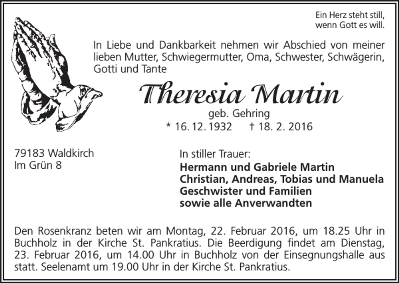 <p>Ein Herz steht still,<br />wenn Gott es will.</p><p>In Liebe und Dankbarkeit nehmen wir Abschied von meiner<br />lieben Mutter, Schwiegermutter, Oma, Schwester, Schwägerin,<br />Gotti und Tante</p><p>Theresia Martin<br />geb. Gehring<br />* 16. 12. 1932 † 18. 2. 2016</p><p>79183 Waldkirch<br />Im Grün 8</p><p>In stiller Trauer:<br />Hermann und Gabriele Martin<br />Christian, Andreas, Tobias und Manuela<br />Geschwister und Familien<br />sowie alle Anverwandten</p><p>Den Rosenkranz beten wir am Montag, 22. Februar 2016, um 18.25 Uhr in<br />Buchholz in der Kirche St. Pankratius. Die Beerdigung findet am Dienstag,<br />23. Februar 2016, um 14.00 Uhr in Buchholz von der Einsegnungshalle aus<br />statt. Seelenamt um 19.00 Uhr in der Kirche St. Pankratius.</p>