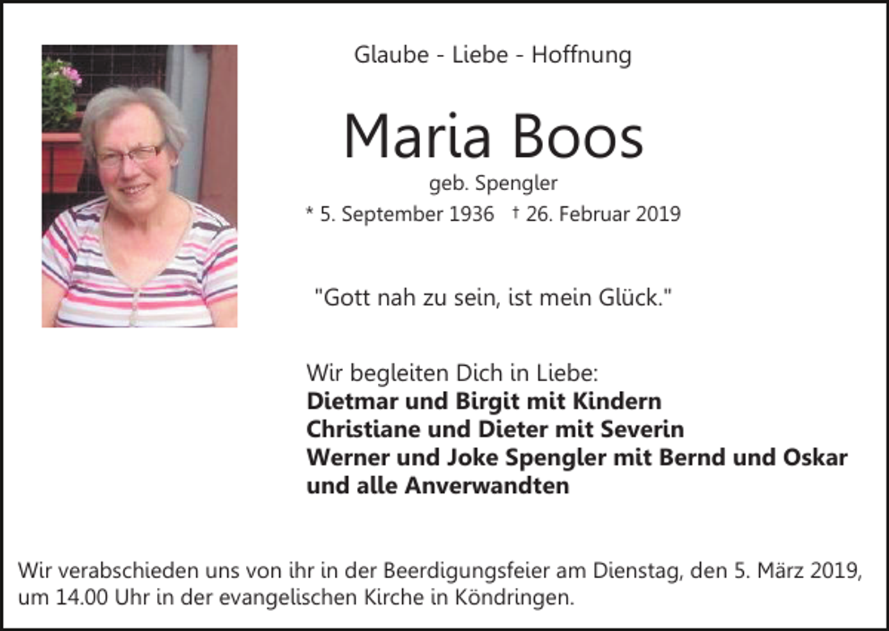 <p>Glaube - Liebe - Hoffnung</p><p>Maria Boos</p><p>geb. Spengler<br />* 5. September 1936 † 26. Februar 2019</p><p>"Gott nah zu sein, ist mein Glück."<br />Wir begleiten Dich in Liebe:<br />Dietmar und Birgit mit Kindern<br />Christiane und Dieter mit Severin<br />Werner und Joke Spengler mit Bernd und Oskar<br />und alle Anverwandten<br />Wir verabschieden uns von ihr in der Beerdigungsfeier am Dienstag, den 5. März 2019,<br />um 14.00 Uhr in der evangelischen Kirche in Köndringen.</p>