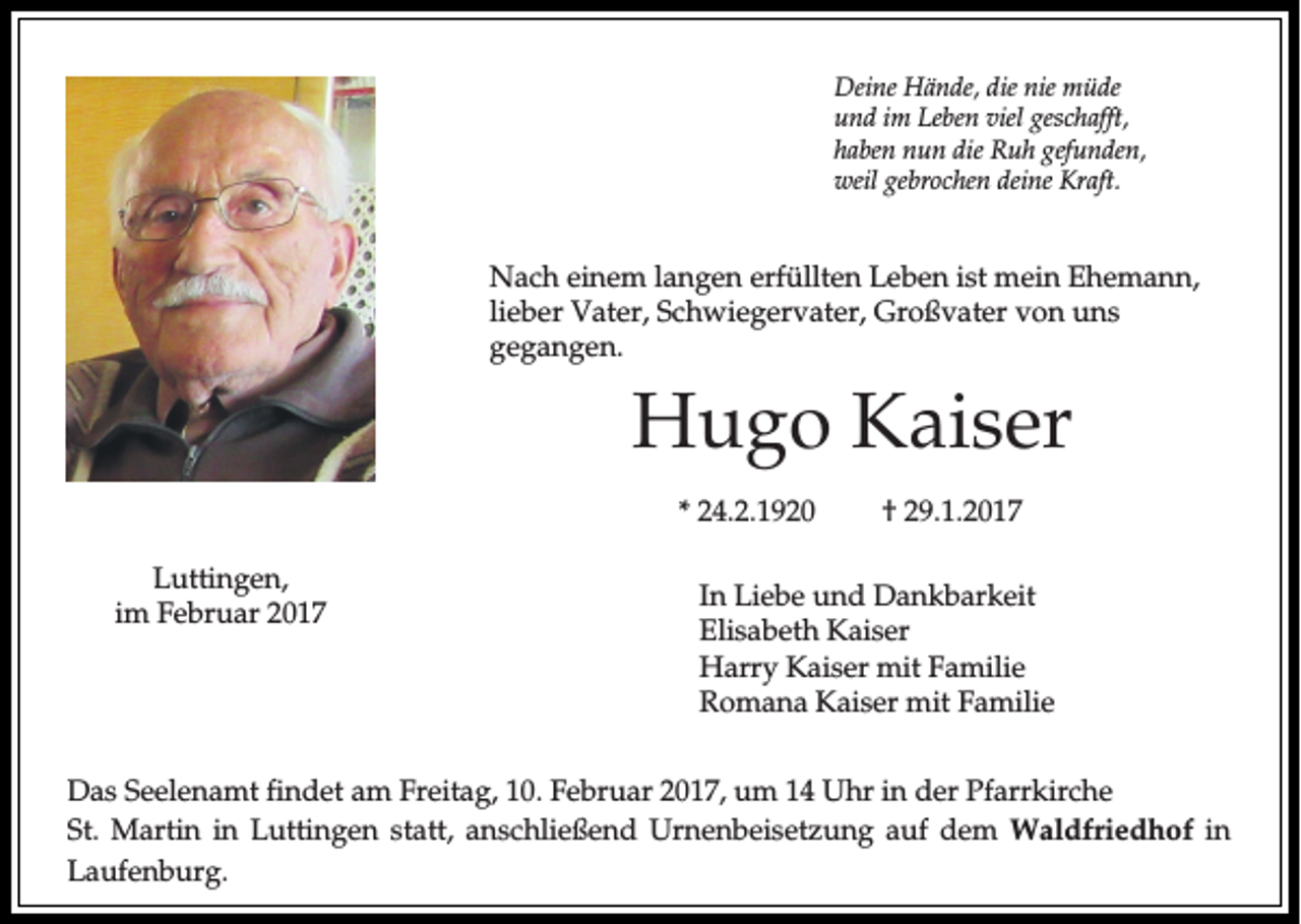 <p>Deine Hände, die nie müde<br />und im Leben viel geschafft,<br />haben nun die Ruh gefunden,<br />weil gebrochen deine Kraft.</p><p>Nach einem langen erfüllten Leben ist mein Ehemann,<br />lieber Vater, Schwiegervater, Großvater von uns<br />gegangen.</p><p>Hugo Kaiser<br />* 24.2.1920<br />Luttingen,<br />im Februar 2017</p><p>† 29.1.2017</p><p>In Liebe und Dankbarkeit<br />Elisabeth Kaiser<br />Harry Kaiser mit Familie<br />Romana Kaiser mit Familie</p><p>Das Seelenamt findet am Freitag, 10. Februar 2017, um 14 Uhr in der Pfarrkirche<br />St. Martin in Luttingen statt, anschließend Urnenbeisetzung auf dem Waldfriedhof in<br />Laufenburg.</p>