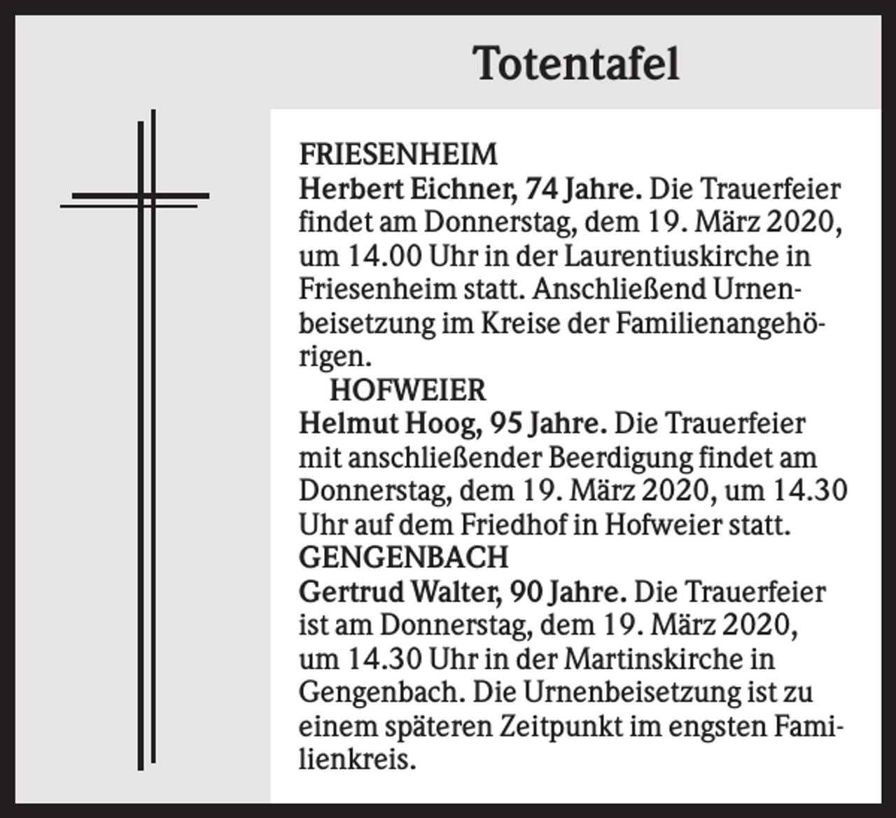 <p>Totentafel<br />FRIESENHEIM<br />Herbert Eichner, 74 Jahre. Die Trauerfeier<br />findet am Donnerstag, dem 19. März 2020,<br />um 14.00 Uhr in der Laurentiuskirche in<br />Friesenheim statt. Anschließend Urnenbeisetzung im Kreise der Familienangehörigen.<br />HOFWEIER<br />Helmut Hoog, 95 Jahre. Die Trauerfeier<br />mit anschließender Beerdigung findet am<br />Donnerstag, dem 19. März 2020, um 14.30<br />Uhr auf dem Friedhof in Hofweier statt.<br />GENGENBACH<br />Gertrud Walter, 90 Jahre. Die Trauerfeier<br />ist am Donnerstag, dem 19. März 2020,<br />um 14.30 Uhr in der Martinskirche in<br />Gengenbach. Die Urnenbeisetzung ist zu<br />einem späteren Zeitpunkt im engsten Familienkreis.</p>