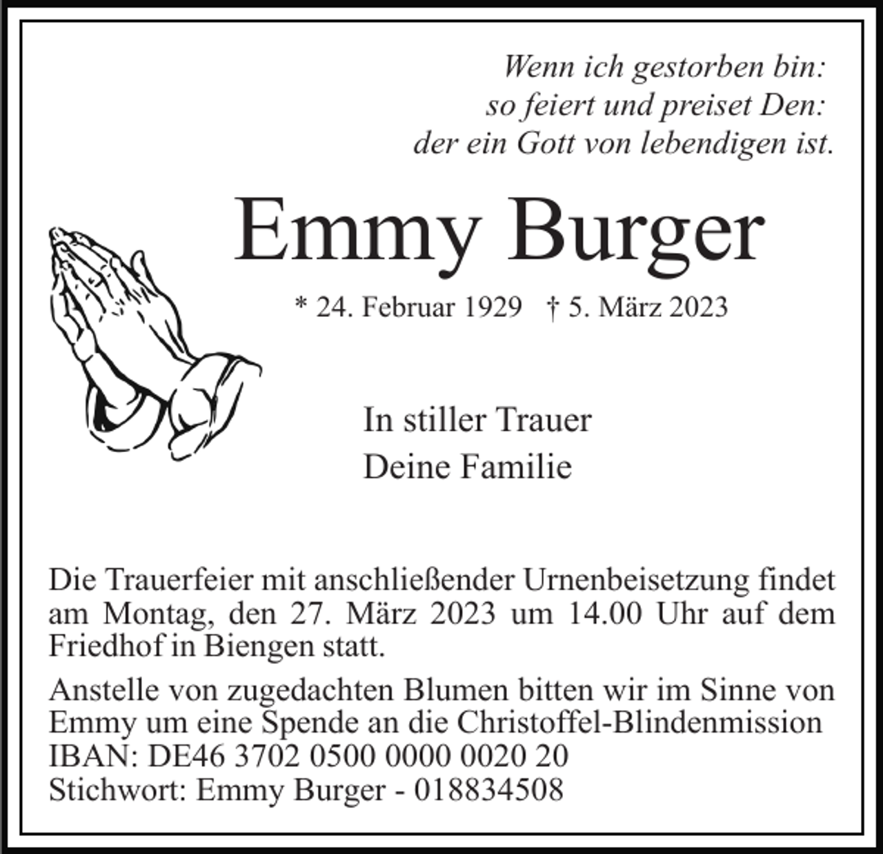 <p>Wenn ich gestorben bin:<br />so feiert und preiset Den:<br />der ein Gott von lebendigen ist.</p><p>Emmy Burger<br />* 24. Februar 1929 † 5. März 2023</p><p>In stiller Trauer<br />Deine Familie<br />Die Trauerfeier mit anschließender Urnenbeisetzung findet<br />am Montag, den 27. März 2023 um 14.00 Uhr auf dem<br />Friedhof in Biengen statt.<br />Anstelle von zugedachten Blumen bitten wir im Sinne von<br />Emmy um eine Spende an die Christoffel-Blindenmission<br />IBAN: DE46 3702 05<br />Stichwort: Emmy Burger - 018834508</p>