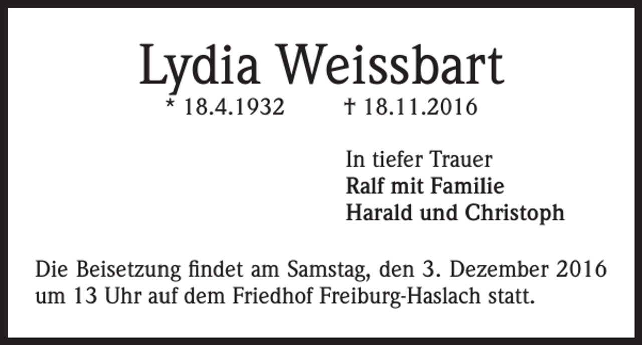 <p>Lydia Weissbart<br />* 18.4.1932</p><p>† 18.11.2016</p><p>In tiefer Trauer<br />Ralf mit Familie<br />Harald und Christoph<br />Die Beisetzung findet am Samstag, den 3. Dezember 2016<br />um 13 Uhr auf dem Friedhof Freiburg-Haslach statt.</p>