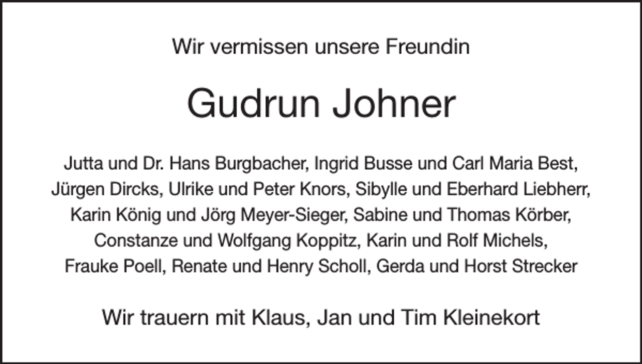 <p>Wir vermissen unsere Freundin</p><p>Gudrun Johner<br />Jutta und Dr. Hans Burgbacher, Ingrid Busse und Carl Maria Best,<br />Jürgen Dircks, Ulrike und Peter Knors, Sibylle und Eberhard Liebherr,<br />Karin König und Jörg Meyer-Sieger, Sabine und Thomas Körber,<br />Constanze und Wolfgang Koppitz, Karin und Rolf Michels,<br />Frauke Poell, Renate und Henry Scholl, Gerda und Horst Strecker</p><p>Wir trauern mit Klaus, Jan und Tim Kleinekort</p>