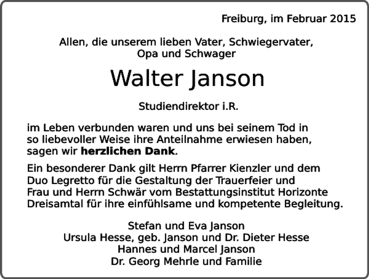 <p>Freiburg, im Februar 2015<br />Allen, die unserem lieben Vater, Schwiegervater,<br />Opa und Schwager</p><p>Walter Janson<br />Studiendirektor i.R.<br />im Leben verbunden waren und uns bei seinem Tod in<br />so liebevoller Weise ihre Anteilnahme erwiesen haben,<br />sagen wir herzlichen Dank.<br />Ein besonderer Dank gilt Herrn Pfarrer Kienzler und dem<br />Duo Legretto für die Gestaltung der Trauerfeier und<br />Frau und Herrn Schwär vom Bestattungsinstitut Horizonte<br />Dreisamtal für ihre einfühlsame und kompetente Begleitung.<br />Stefan und Eva Janson<br />Ursula Hesse, geb. Janson und Dr. Dieter Hesse<br />Hannes und Marcel Janson<br />Dr. Georg Mehrle und Familie</p>