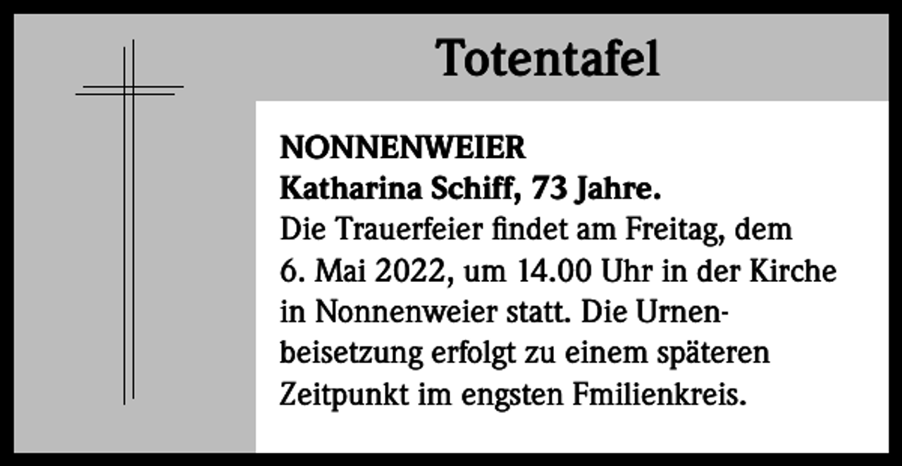 <p>Totentafel<br />Totentafel<br />NONNENWEIER<br />Katharina Schiff, 73 Jahre.<br />Die Trauerfeier findet am Freitag, dem<br />6. Mai 2022, um 14.00 Uhr in der Kirche<br />in Nonnenweier statt. Die Urnenbeisetzung erfolgt zu einem späteren<br />Zeitpunkt im engsten Fmilienkreis.</p>