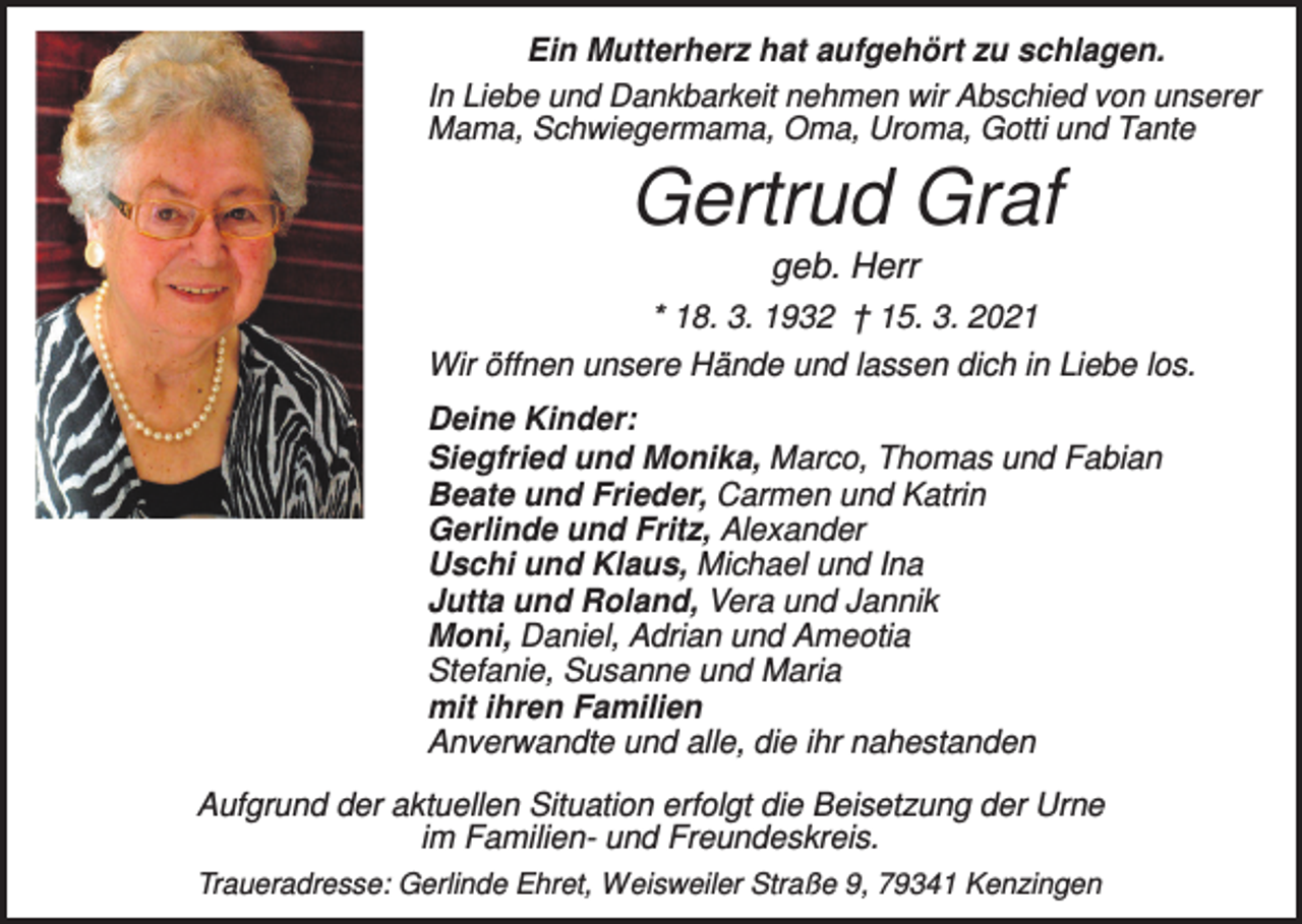<p>Ein Mutterherz hat aufgehört zu schlagen.<br />In Liebe und Dankbarkeit nehmen wir Abschied von unserer<br />Mama, Schwiegermama, Oma, Uroma, Gotti und Tante</p><p>Gertrud Graf<br />geb. Herr<br />* 18. 3. 1932 † 15. 3. 2021<br />Wir öffnen unsere Hände und lassen dich in Liebe los.<br />Deine Kinder:<br />Siegfried und Monika, Marco, Thomas und Fabian<br />Beate und Frieder, Carmen und Katrin<br />Gerlinde und Fritz, Alexander<br />Uschi und Klaus, Michael und Ina<br />Jutta und Roland, Vera und Jannik<br />Moni, Daniel, Adrian und Ameotia<br />Stefanie, Susanne und Maria<br />mit ihren Familien<br />Anverwandte und alle, die ihr nahestanden<br />Aufgrund der aktuellen Situation erfolgt die Beisetzung der Urne<br />im Familien- und Freundeskreis.<br />Traueradresse: Gerlinde Ehret, Weisweiler Straße 9, 79341 Kenzingen</p>
