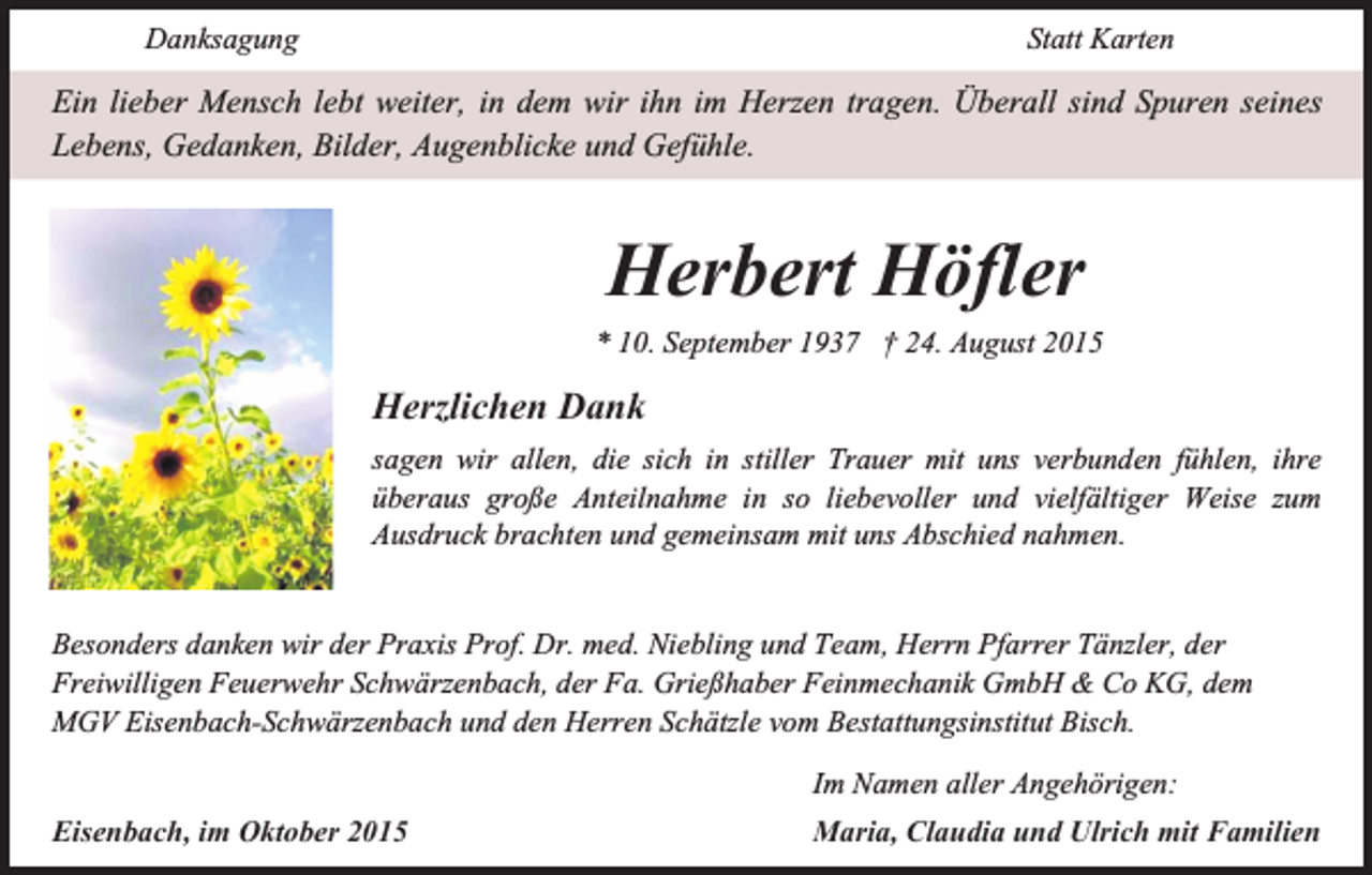 <p>Danksagung</p><p>Statt Karten</p><p>Ein lieber Mensch lebt weiter, in dem wir ihn im Herzen tragen. Überall sind Spuren seines<br />Lebens, Gedanken, Bilder, Augenblicke und Gefühle.</p><p>Herbert Höfler<br />* 10. September 1937 † 24. August 2015</p><p>Herzlichen Dank<br />sagen wir allen, die sich in stiller Trauer mit uns verbunden fühlen, ihre<br />überaus große Anteilnahme in so liebevoller und vielfältiger Weise zum<br />Ausdruck brachten und gemeinsam mit uns Abschied nahmen.<br />Besonders danken wir der Praxis Prof. Dr. med. Niebling und Team, Herrn Pfarrer Tänzler, der<br />Freiwilligen Feuerwehr Schwärzenbach, der Fa. Grießhaber Feinmechanik GmbH &amp; Co KG, dem<br />MGV Eisenbach-Schwärzenbach und den Herren Schätzle vom Bestattungsinstitut Bisch.<br />Eisenbach, im Oktober 2015</p><p>Im Namen aller Angehörigen:<br />Maria, Claudia und Ulrich mit Familien</p>