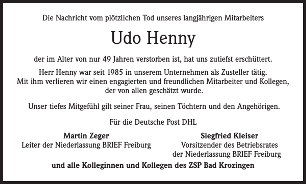 <p>Die Nachricht vom plötzlichen Tod unseres langjährigen Mitarbeiters</p><p>Udo Henny<br />der im Alter von nur 49 Jahren verstorben ist, hat uns zutiefst erschüttert.<br />Herr Henny war seit 1985 in unserem Unternehmen als Zusteller tätig.<br />Mit ihm verlieren wir einen engagierten und freundlichen Mitarbeiter und Kollegen,<br />der von allen geschätzt wurde.<br />Unser tiefes Mitgefühl gilt seiner Frau, seinen Töchtern und den Angehörigen.<br />Für die Deutsche Post DHL</p><p>Martin Zeger<br />Siegfried Kleiser<br />Leiter der Niederlassung BRIEF Freiburg<br />Vorsitzender des Betriebsrates</p><p>der Niederlassung BRIEF Freiburg<br />und alle Kolleginnen und Kollegen des ZSP Bad Krozingen</p>