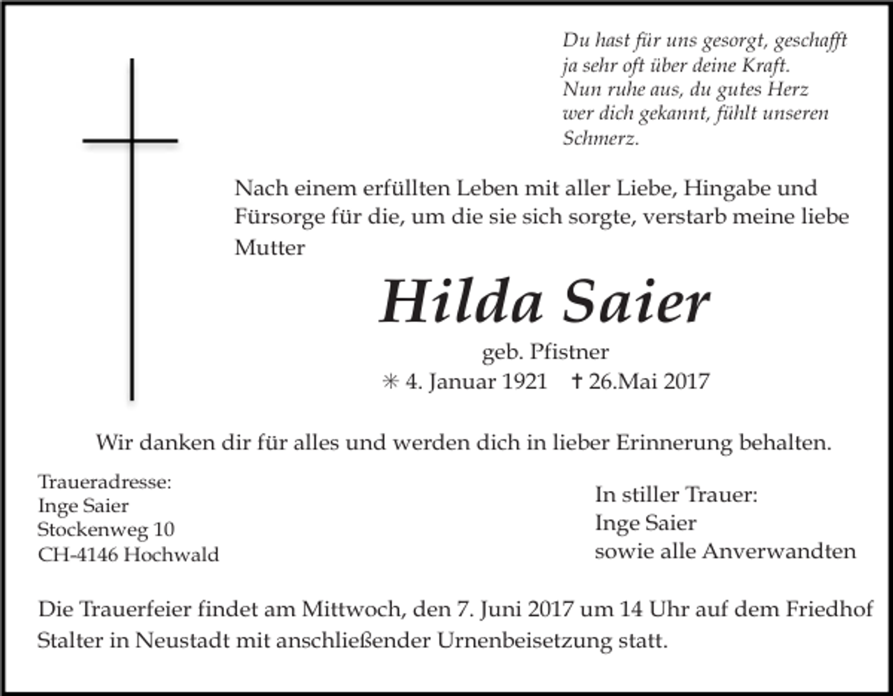 <p>Du hast für uns gesorgt, geschafft<br />ja sehr oft über deine Kraft.<br />Nun ruhe aus, du gutes Herz<br />wer dich gekannt, fühlt unseren<br />Schmerz.</p><p>Nach einem erfüllten Leben mit aller Liebe, Hingabe und<br />Fürsorge für die, um die sie sich sorgte, verstarb meine liebe<br />Mutter</p><p>Hilda Saier</p><p>geb. Pfistner<br />✳ 4. Januar 1921 ✝ 26.Mai 2017</p><p>Wir danken dir für alles und werden dich in lieber Erinnerung behalten.<br />Traueradresse:<br />Inge Saier<br />Stockenweg 10<br />CH-4146 Hochwald</p><p>In stiller Trauer:<br />Inge Saier<br />sowie alle Anverwandten</p><p>Die Trauerfeier findet am Mittwoch, den 7. Juni 2017 um 14 Uhr auf dem Friedhof<br />Stalter in Neustadt mit anschließender Urnenbeisetzung statt.</p>