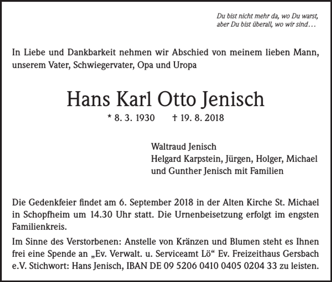 <p>Du bist nicht mehr da, wo Du warst,<br />aber Du bist überall, wo wir sind . . .</p><p>In Liebe und Dankbarkeit nehmen wir Abschied von meinem lieben Mann,<br />unserem Vater, Schwiegervater, Opa und Uropa</p><p>Hans Karl Otto Jenisch<br />* 8. 3. 1930</p><p>† 19. 8. 2018</p><p>Waltraud Jenisch<br />Helgard Karpstein, Jürgen, Holger, Michael<br />und Gunther Jenisch mit Familien<br />Die Gedenkfeier findet am 6. September 2018 in der Alten Kirche St. Michael<br />in Schopfheim um 14.30 Uhr statt. Die Urnenbeisetzung erfolgt im engsten<br />Familienkreis.<br />Im Sinne des Verstorbenen: Anstelle von Kränzen und Blumen steht es Ihnen<br />frei eine Spende an „Ev. Verwalt. u. Serviceamt Lö“ Ev. Freizeithaus Gersbach<br />e.V. Stichwort: Hans Jenisch, IBAN DE 09 5206 041405 0204 33 zu leisten.</p>