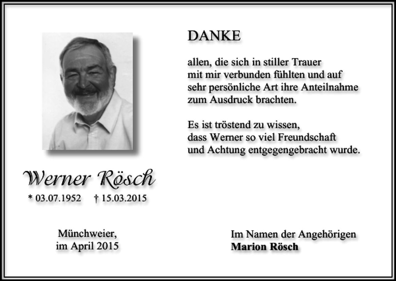 <p>DANKE<br />allen, die sich in stiller Trauer<br />mit mir verbunden fühlten und auf<br />sehr persönliche Art ihre Anteilnahme<br />zum Ausdruck brachten.<br />Es ist tröstend zu wissen,<br />dass Werner so viel Freundschaft<br />und Achtung entgegengebracht wurde.</p><p>Werner Rösch<br />* 03.07.1952</p><p>† 15.03.2015</p><p>Münchweier,<br />im April 2015</p><p>Im Namen der Angehörigen<br />Marion Rösch</p>
