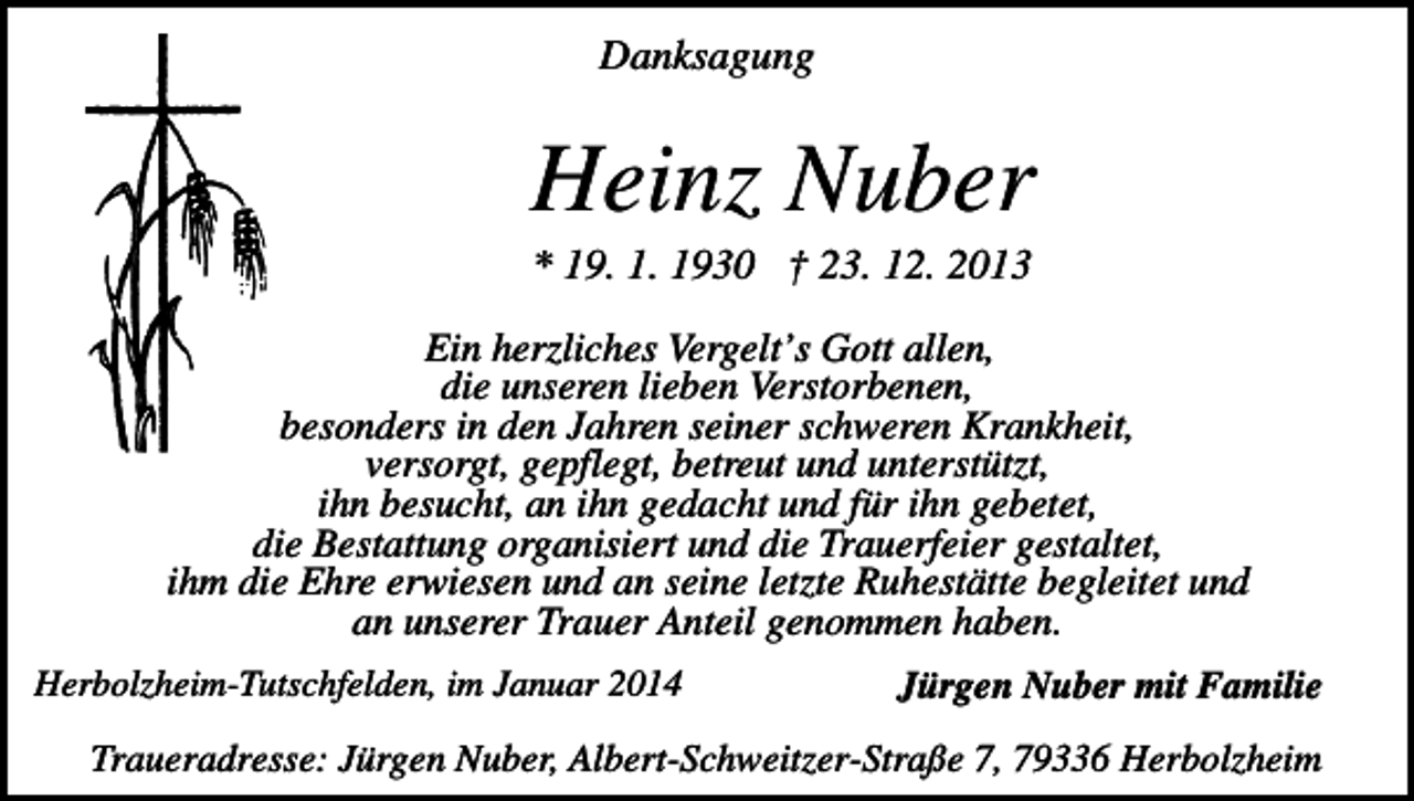 <p>Danksagung</p><p>Heinz Nuber<br />* 19. 1. 1930 † 23. 12. 2013<br />Ein herzliches Vergelt’s Gott allen,<br />die unseren lieben Verstorbenen,<br />besonders in den Jahren seiner schweren Krankheit,<br />versorgt, gepflegt, betreut und unterstützt,<br />ihn besucht, an ihn gedacht und für ihn gebetet,<br />die Bestattung organisiert und die Trauerfeier gestaltet,<br />ihm die Ehre erwiesen und an seine letzte Ruhestätte begleitet und<br />an unserer Trauer Anteil genommen haben.<br />Herbolzheim-Tutschfelden, im Januar 2014</p><p>Jürgen Nuber mit Familie</p><p>Traueradresse: Jürgen Nuber, Albert-Schweitzer-Straße 7, 79336 Herbolzheim</p>