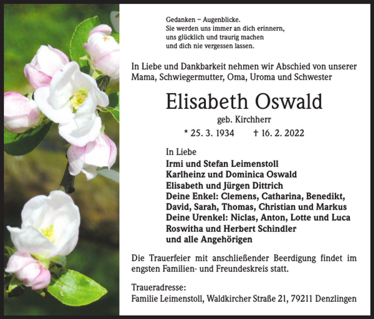 <p>Gedanken – Augenblicke.<br />Sie werden uns immer an dich erinnern,<br />uns glücklich und traurig machen<br />und dich nie vergessen lassen.</p><p>In Liebe und Dankbarkeit nehmen wir Abschied von unserer<br />Mama, Schwiegermutter, Oma, Uroma und Schwester</p><p>Elisabeth Oswald<br />geb. Kirchherr<br />* 25. 3. 1934 † 16. 2. 2022</p><p>In Liebe<br />Irmi und Stefan Leimenstoll<br />Karlheinz und Dominica Oswald<br />Elisabeth und Jürgen Dittrich<br />Deine Enkel: Clemens, Catharina, Benedikt,<br />David, Sarah, Thomas, Christian und Markus<br />Deine Urenkel: Niclas, Anton, Lotte und Luca<br />Roswitha und Herbert Schindler<br />und alle Angehörigen<br />Die Trauerfeier mit anschließender Beerdigung findet im<br />engsten Familien- und Freundeskreis statt.<br />Traueradresse:<br />Familie Leimenstoll, Waldkircher Straße 21, 79211 Denzlingen</p>