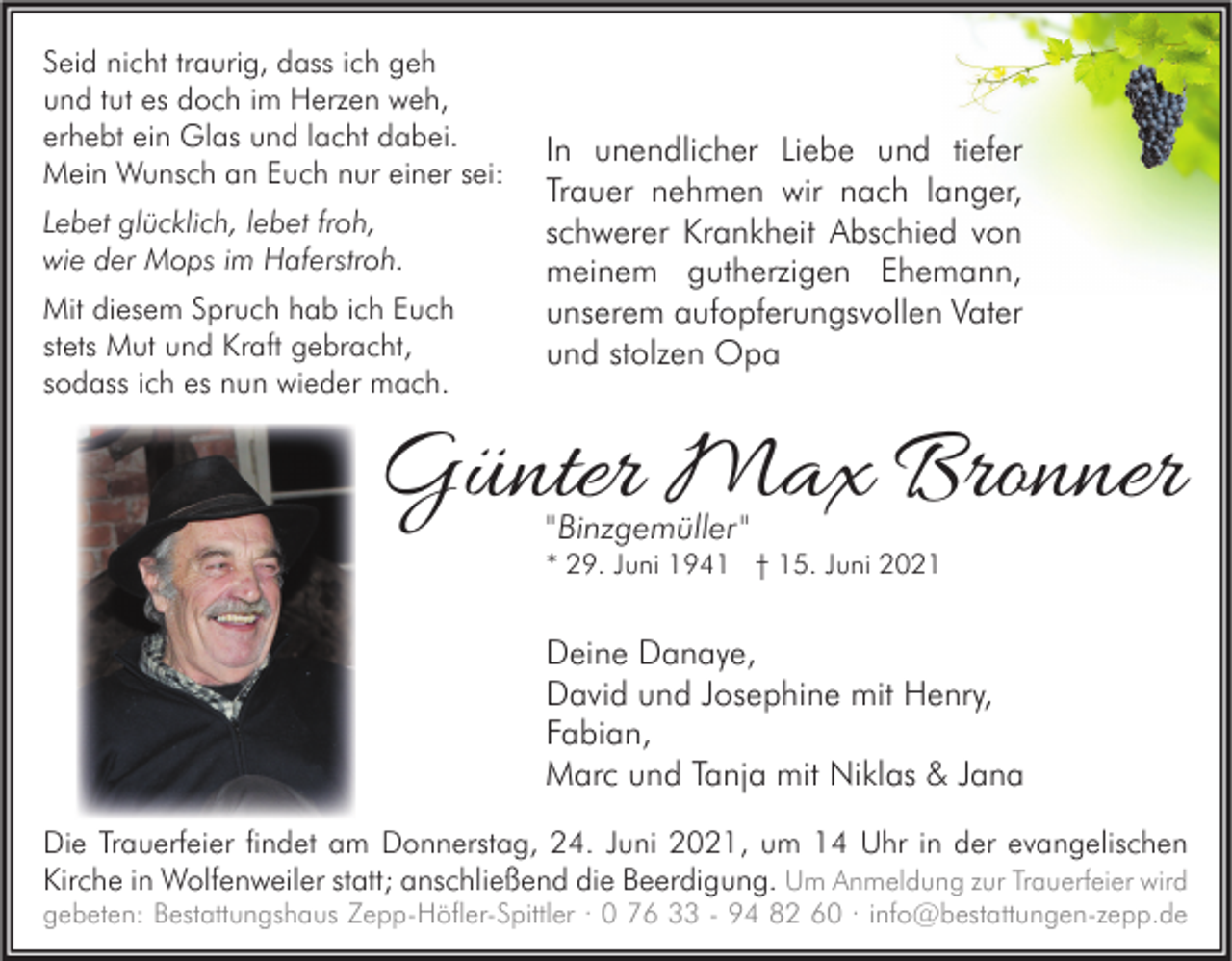 <p>Seid nicht traurig, dass ich geh<br />und tut es doch im Herzen weh,<br />erhebt ein Glas und lacht dabei.<br />Mein Wunsch an Euch nur einer sei:<br />Lebet glücklich, lebet froh,<br />wie der Mops im Haferstroh.<br />Mit diesem Spruch hab ich Euch<br />stets Mut und Kraft gebracht,<br />sodass ich es nun wieder mach.</p><p>In unendlicher Liebe und tiefer<br />Trauer nehmen wir nach langer,<br />schwerer Krankheit Abschied von<br />meinem gutherzigen Ehemann,<br />unserem aufopferungsvollen Vater<br />und stolzen Opa</p><p>Günter Max Bronner<br />"Binzgemüller"</p><p>* 29. Juni 1941 † 15. Juni 2021</p><p>Deine Danaye,<br />David und Josephine mit Henry,<br />Fabian,<br />Marc und Tanja mit Niklas &amp; Jana<br />Die Trauerfeier findet am Donnerstag, 24. Juni 2021, um 14 Uhr in der evangelischen<br />Kirche in Wolfenweiler statt; anschließend die Beerdigung. Um Anmeldung zur Trauerfeier wird</p><p>gebeten: Bestattungshaus Zepp-Höfler-Spittler · 0 76 33 - 94 82 60 · info@bestattungen-zepp.de</p>