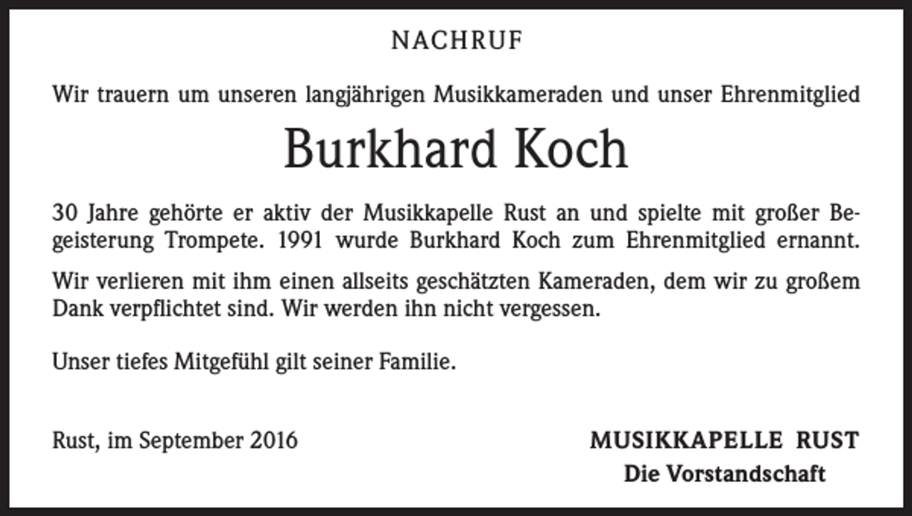 <p>Nach r u f<br />Wir trauern um unseren langjährigen Musikkameraden und unser Ehrenmitglied</p><p>Burkhard Koch<br />30 Jahre gehörte er aktiv der Musikkapelle Rust an und spielte mit großer Be­<br />geisterung Trompete. 1991 wurde Burkhard Koch zum Ehrenmitglied ernannt.<br />Wir verlieren mit ihm einen allseits geschätzten Kameraden, dem wir zu großem<br />Dank verpflichtet sind. Wir werden ihn nicht vergessen.<br />Unser tiefes Mitgefühl gilt seiner Familie.<br />Rust, im September 2016</p><p>Musikkapelle Rust<br />Die Vorstandschaft</p>