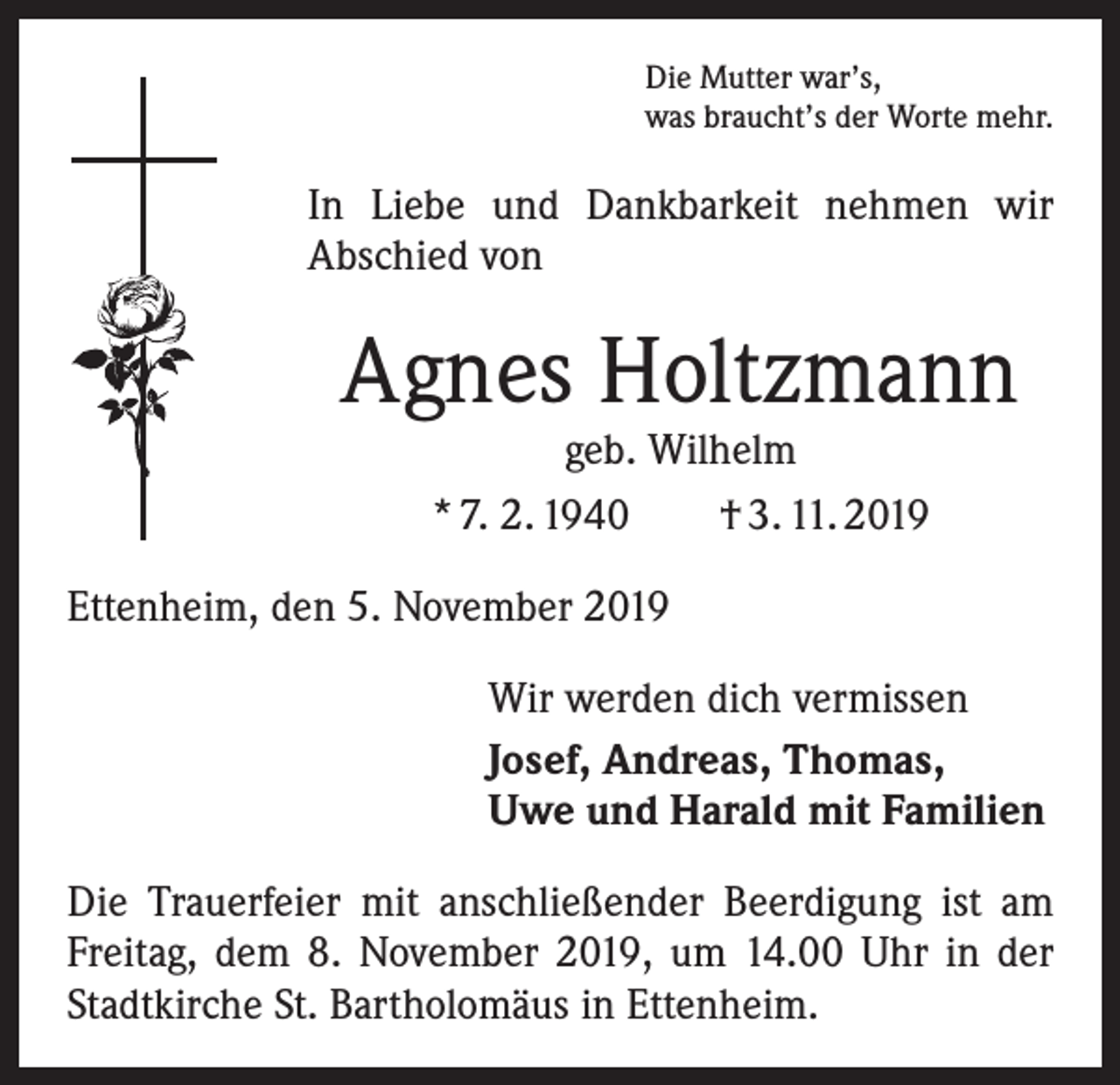 <p>Die Mutter war’s,<br />was braucht’s der Worte mehr.</p><p>In Liebe und Dankbarkeit nehmen wir<br />­A bschied von</p><p>Agnes Holtzmann<br />geb. Wilhelm<br />* 7. 2. 1940 † 3. 11. 2019</p><p>Ettenheim, den 5. November 2019<br />Wir werden dich vermissen<br />Josef, Andreas, Thomas,<br />Uwe und Harald mit Familien<br />Die Trauerfeier mit anschließender Beerdigung ist am<br />Freitag, dem 8. November 2019, um 14.00 Uhr in der<br />Stadtkirche St. Bartholomäus in Ettenheim.</p>