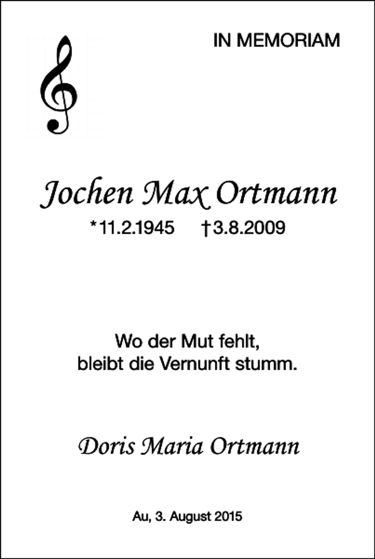 <p>IN MEMORIAM</p><p>Jochen Max Ortmann<br />* 11.2.1945</p><p>† 3.8.2009</p><p>Wo der Mut fehlt,<br />bleibt die Vernunft stumm.</p><p>Doris Maria Ortmann<br />Au, 3. August 2015</p>
