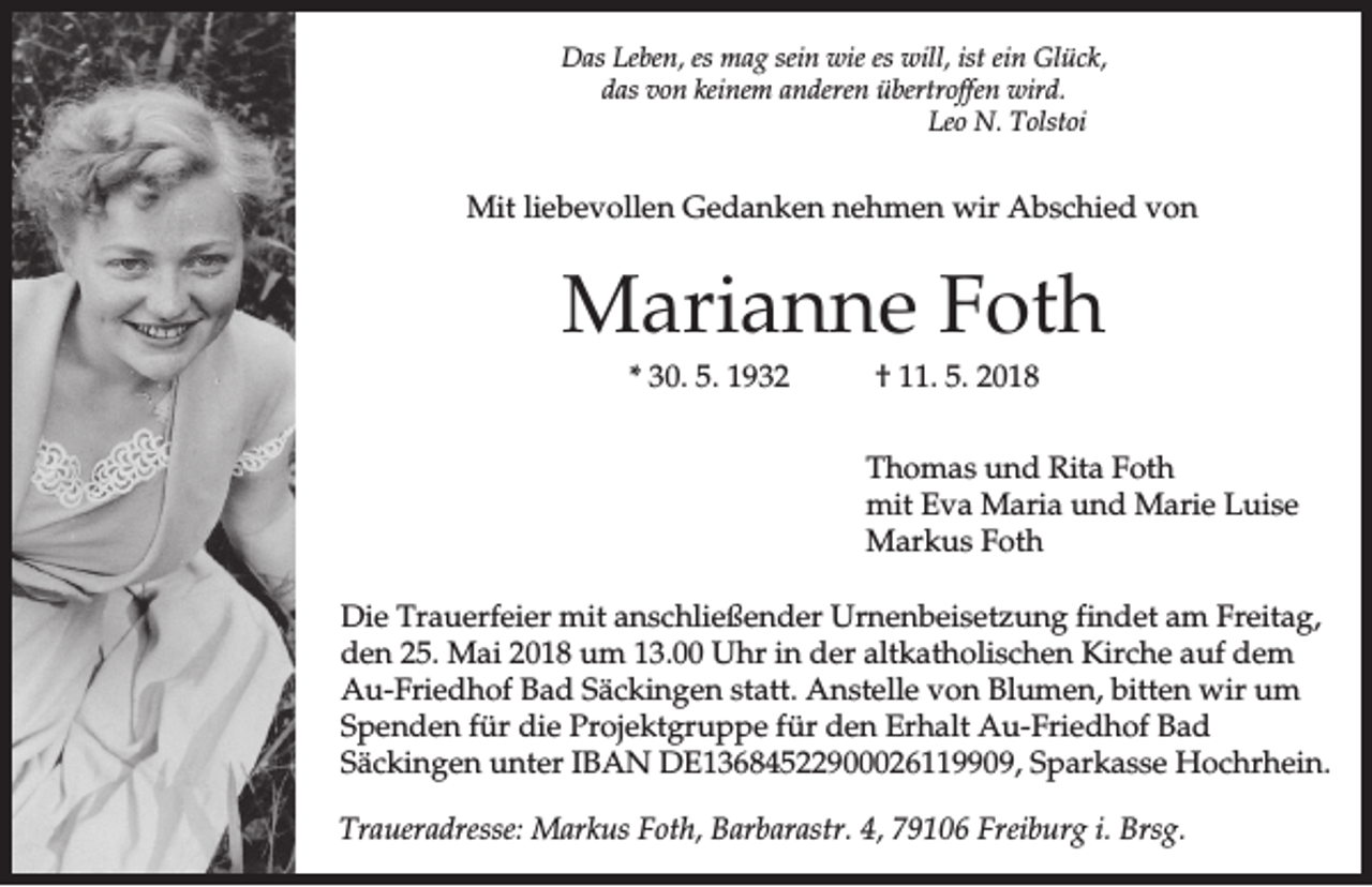 <p>Das Leben, es mag sein wie es will, ist ein Glück,<br />das von keinem anderen übertroffen wird.<br />Leo N. Tolstoi</p><p>Mit liebevollen Gedanken nehmen wir Abschied von</p><p>Marianne Foth<br />* 30. 5. 1932</p><p>† 11. 5. 2018<br />Thomas und Rita Foth<br />mit Eva Maria und Marie Luise<br />Markus Foth</p><p>Die Trauerfeier mit anschließender Urnenbeisetzung findet am Freitag,<br />den 25. Mai 2018 um 13.00 Uhr in der altkatholischen Kirche auf dem<br />Au-Friedhof Bad Säckingen statt. Anstelle von Blumen, bitten wir um<br />Spenden für die Projektgruppe für den Erhalt Au-Friedhof Bad<br />Säckingen unter IBAN DE13684522900026119909, Sparkasse Hochrhein.<br />Traueradresse: Markus Foth, Barbarastr. 4, 79106 Freiburg i. Brsg.</p>