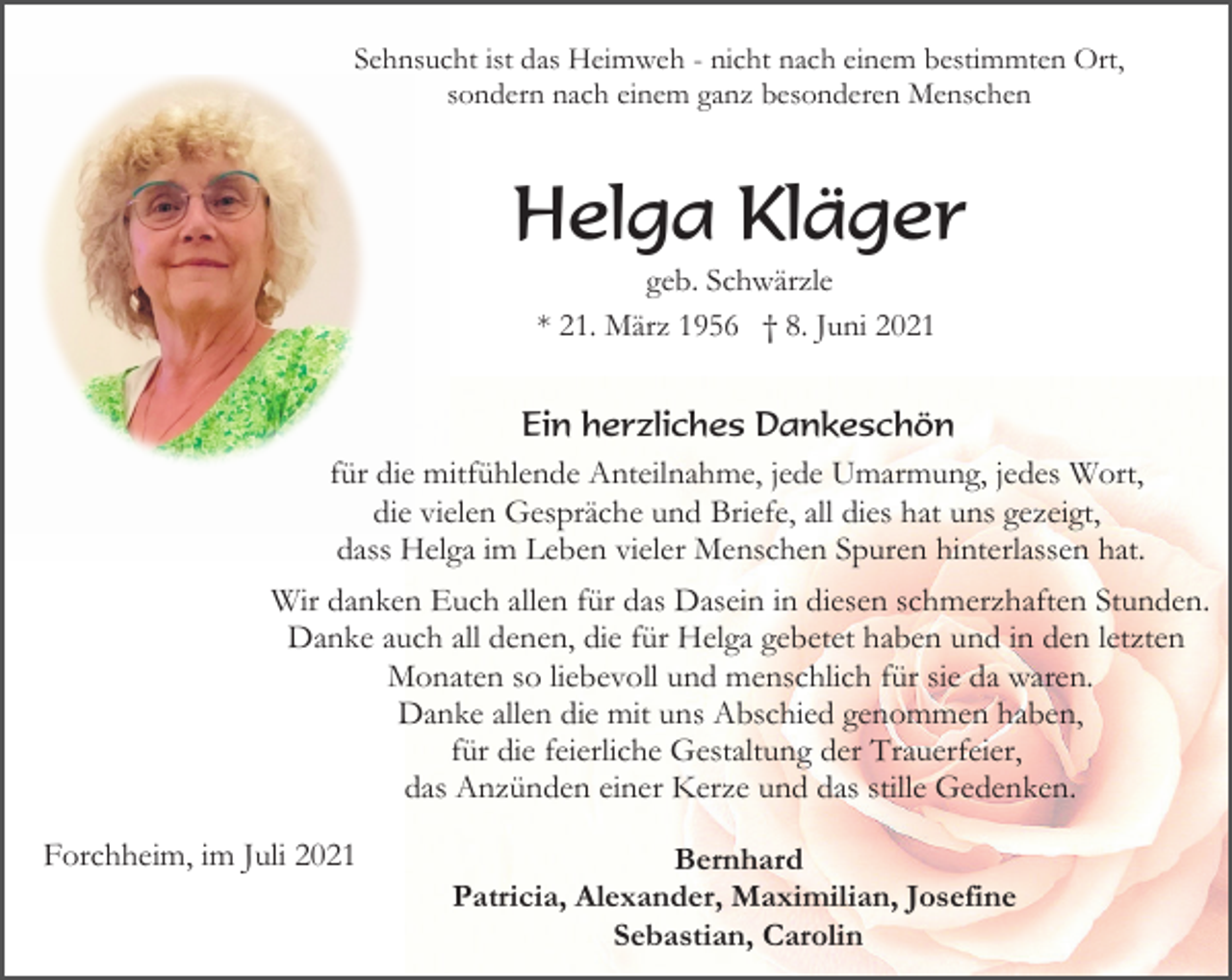 <p>Sehnsucht ist das Heimweh - nicht nach einem bestimmten Ort,<br />sondern nach einem ganz besonderen Menschen</p><p>Helga Kläger<br />geb. Schwärzle<br />* 21. März 1956 † 8. Juni 2021</p><p>Ein herzliches Dankeschön<br />für die mitfühlende Anteilnahme, jede Umarmung, jedes Wort,<br />die vielen Gespräche und Briefe, all dies hat uns gezeigt,<br />dass Helga im Leben vieler Menschen Spuren hinterlassen hat.<br />Wir danken Euch allen für das Dasein in diesen schmerzhaften Stunden.<br />Danke auch all denen, die für Helga gebetet haben und in den letzten<br />Monaten so liebevoll und menschlich für sie da waren.<br />Danke allen die mit uns Abschied genommen haben,<br />für die feierliche Gestaltung der Trauerfeier,<br />das Anzünden einer Kerze und das stille Gedenken.<br />Forchheim, im Juli 2021</p><p>Bernhard<br />Patricia, Alexander, Maximilian, Josefine<br />Sebastian, Carolin</p>