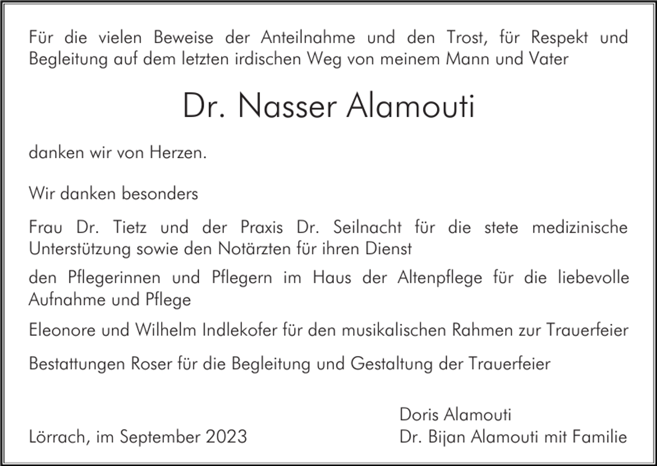 <p>Für die vielen Beweise der Anteilnahme und den Trost, für Respekt und<br />Begleitung auf dem letzten irdischen Weg von meinem Mann und Vater</p><p>Dr. Nasser Alamouti<br />danken wir von Herzen.<br />Wir danken besonders<br />Frau Dr. Tietz und der Praxis Dr. Seilnacht für die stete medizinische<br />Unterstützung sowie den Notärzten für ihren Dienst<br />den Pflegerinnen und Pflegern im Haus der Altenpflege für die liebevolle<br />Aufnahme und Pflege<br />Eleonore und Wilhelm Indlekofer für den musikalischen Rahmen zur Trauerfeier<br />Bestattungen Roser für die Begleitung und Gestaltung der Trauerfeier</p><p>Lörrach, im September 2023</p><p>Doris Alamouti<br />Dr. Bijan Alamouti mit Familie</p>