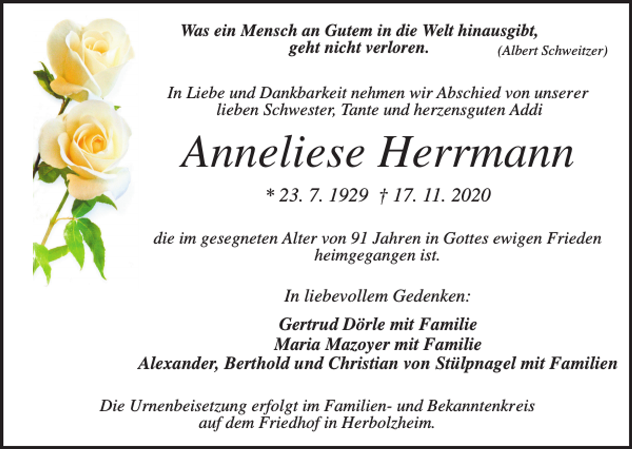 <p>Was ein Mensch an Gutem in die Welt hinausgibt,<br />geht nicht verloren.<br />(Albert Schweitzer)<br />In Liebe und Dankbarkeit nehmen wir Abschied von unserer<br />lieben Schwester, Tante und herzensguten Addi</p><p>Anneliese Herrmann<br />* 23. 7. 1929 † 17. 11. 2020<br />die im gesegneten Alter von 91 Jahren in Gottes ewigen Frieden<br />heimgegangen ist.</p><p>In liebevollem Gedenken:<br />Gertrud Dörle mit Familie<br />Maria Mazoyer mit Familie<br />Alexander, Berthold und Christian von Stülpnagel mit Familien<br />Die Urnenbeisetzung erfolgt im Familien- und Bekanntenkreis<br />auf dem Friedhof in Herbolzheim.</p>