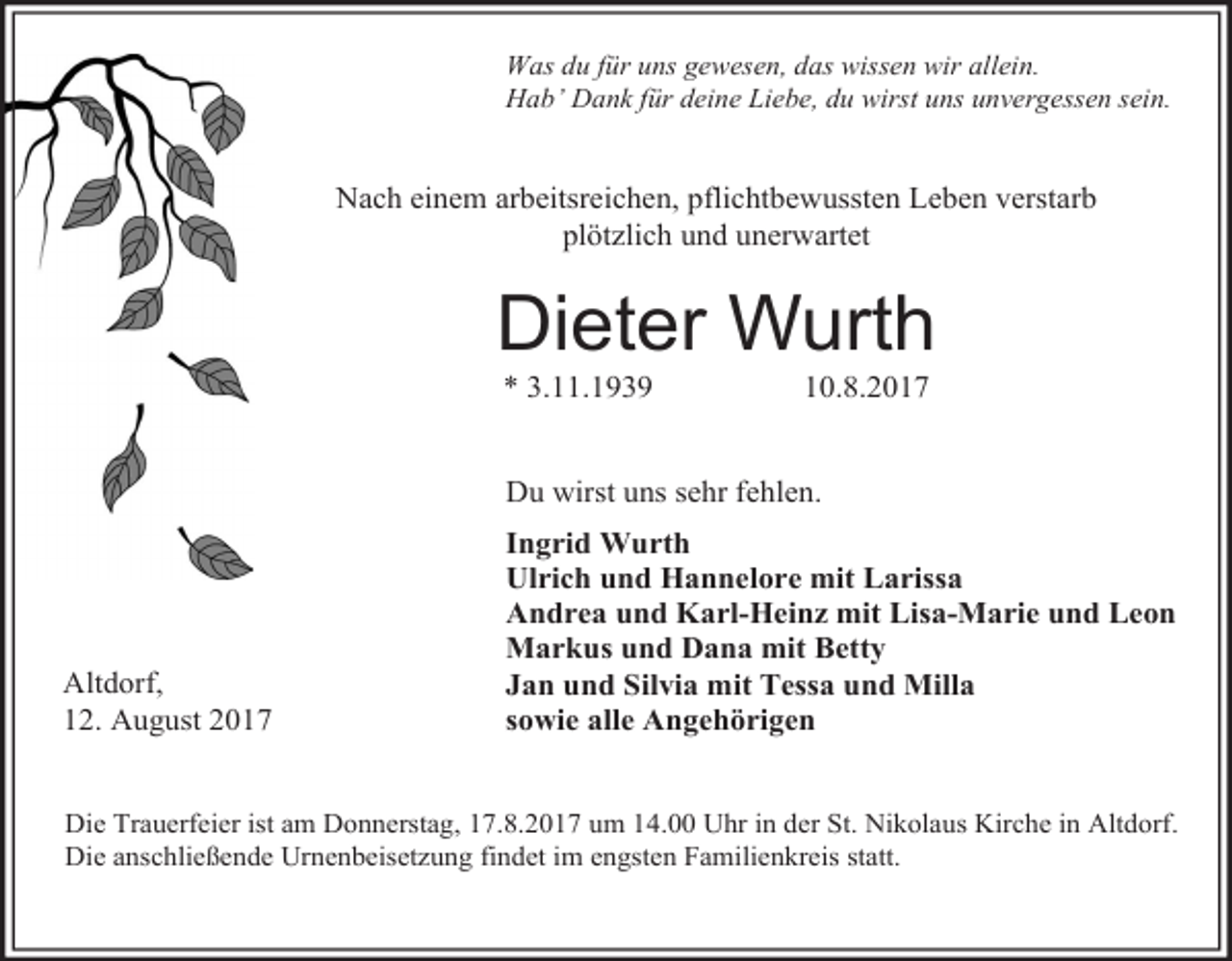<p>Was du für uns gewesen, das wissen wir allein.<br />Hab’ Dank für deine Liebe, du wirst uns unvergessen sein.</p><p>Nach einem arbeitsreichen, pflichtbewussten Leben verstarb<br />plötzlich und unerwartet</p><p>Dieter Wurth<br />* 3.11.1939</p><p>10.8.2017</p><p>Du wirst uns sehr fehlen.</p><p>Altdorf,<br />12. August 2017</p><p>Ingrid Wurth<br />Ulrich und Hannelore mit Larissa<br />Andrea und Karl-Heinz mit Lisa-Marie und Leon<br />Markus und Dana mit Betty<br />Jan und Silvia mit Tessa und Milla<br />sowie alle Angehörigen</p><p>Die Trauerfeier ist am Donnerstag, 17.8.2017 um 14.00 Uhr in der St. Nikolaus Kirche in Altdorf.<br />Die anschließende Urnenbeisetzung findet im engsten Familienkreis statt.</p>
