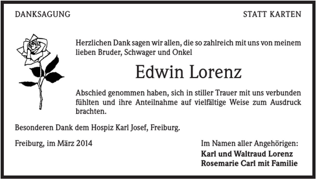 <p>DANKSAGUNG</p><p>STATT KARTEN<br />Herzlichen Dank sagen wir allen, die so zahlreich mit uns von meinem<br />lieben Bruder, Schwager und Onkel</p><p>Edwin Lorenz<br />Abschied genommen haben, sich in stiller Trauer mit uns verbunden<br />fühlten und ihre Anteilnahme auf vielfältige Weise zum Ausdruck<br />brachten.<br />Besonderen Dank dem Hospiz Karl Josef, Freiburg.<br />Freiburg, im März 2014</p><p>Im Namen aller Angehörigen:<br />Karl und Waltraud Lorenz<br />Rosemarie Carl mit Familie</p>