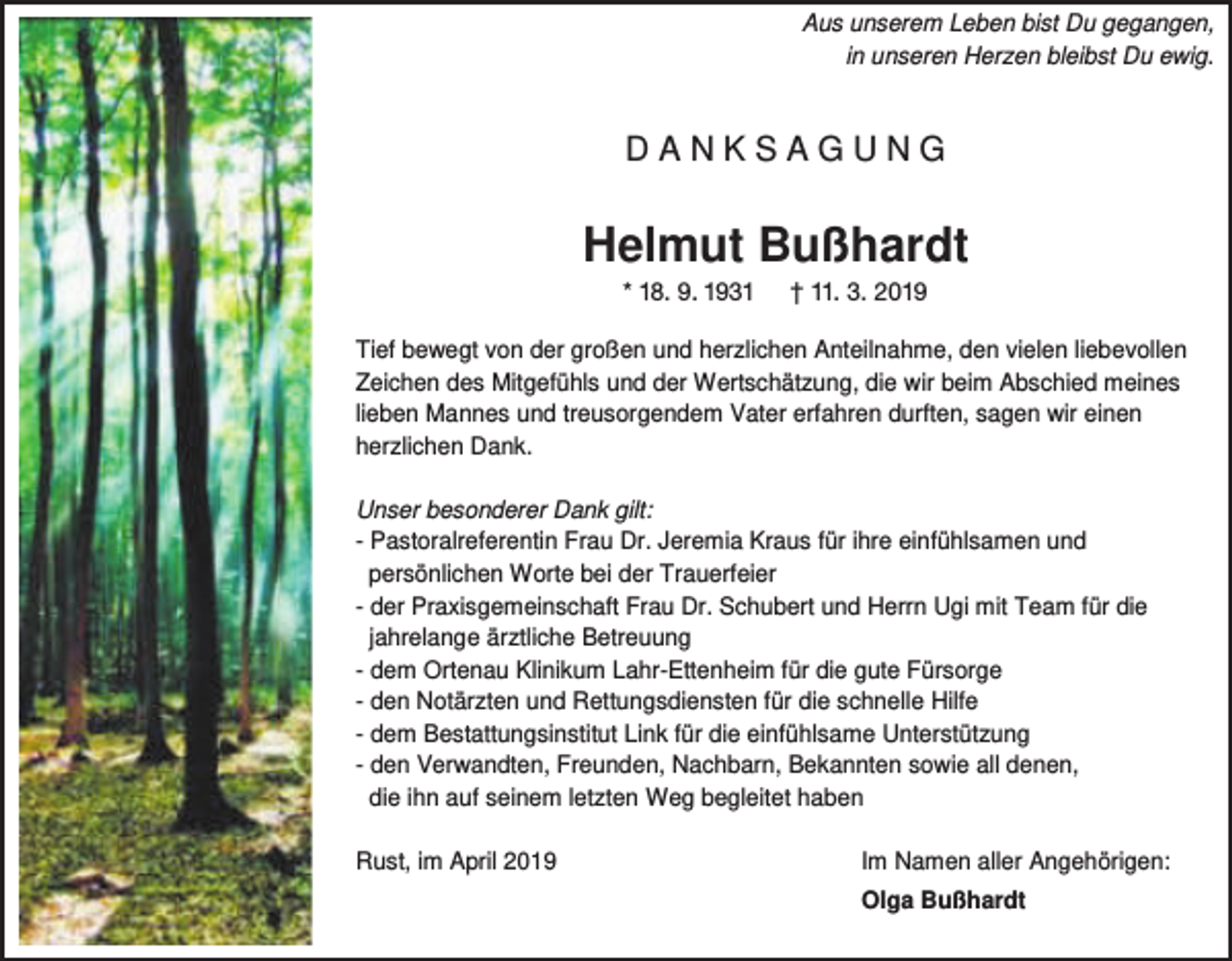 <p>Aus unserem Leben bist Du gegangen,<br />in unseren Herzen bleibst Du ewig.</p><p>DANKSAGUNG</p><p>Helmut Bußhardt<br />* 18. 9. 1931</p><p>† 11. 3. 2019</p><p>Tief bewegt von der großen und herzlichen Anteilnahme, den vielen liebevollen<br />Zeichen des Mitgefühls und der Wertschätzung, die wir beim Abschied meines<br />lieben Mannes und treusorgendem Vater erfahren durften, sagen wir einen<br />herzlichen Dank.<br />Unser besonderer Dank gilt:<br />- Pastoralreferentin Frau Dr. Jeremia Kraus für ihre einfühlsamen und<br />persönlichen Worte bei der Trauerfeier<br />- der Praxisgemeinschaft Frau Dr. Schubert und Herrn Ugi mit Team für die<br />jahrelange ärztliche Betreuung<br />- dem Ortenau Klinikum Lahr-Ettenheim für die gute Fürsorge<br />- den Notärzten und Rettungsdiensten für die schnelle Hilfe<br />- dem Bestattungsinstitut Link für die einfühlsame Unterstützung<br />- den Verwandten, Freunden, Nachbarn, Bekannten sowie all denen,<br />die ihn auf seinem letzten Weg begleitet haben<br />Rust, im April 2019</p><p>Im Namen aller Angehörigen:<br />Olga Bußhardt</p>