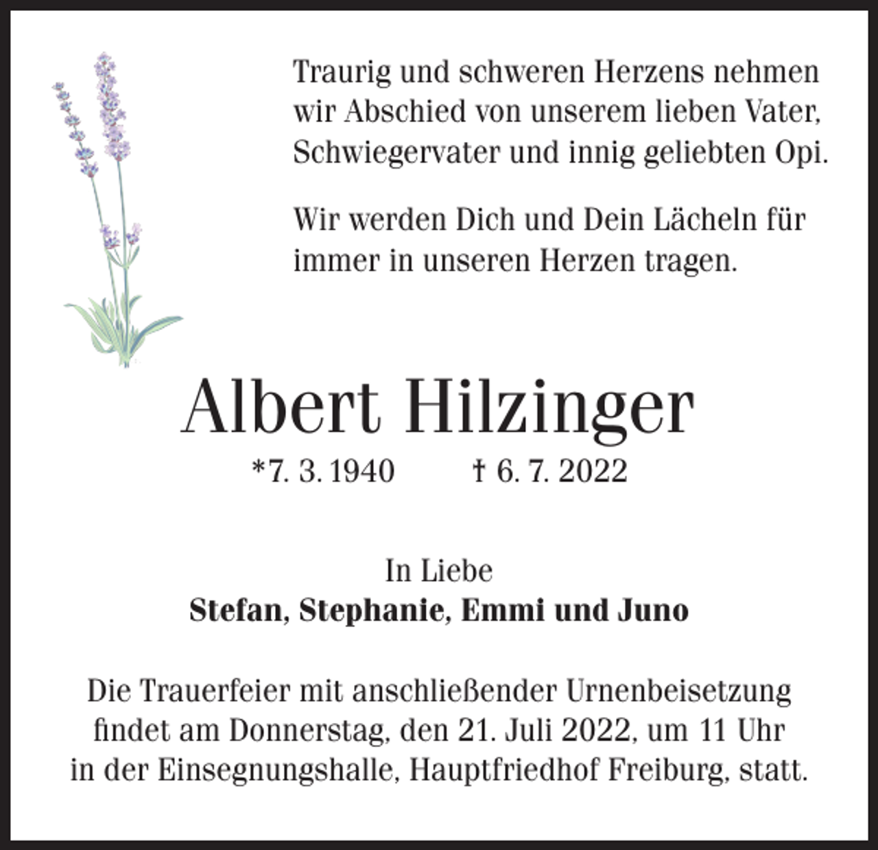 <p>Traurig und schweren Herzens nehmen<br />wir Abschied von unserem lieben Vater,<br />Schwiegervater und innig geliebten Opi.<br />Wir werden Dich und Dein Lächeln für<br />immer in unseren Herzen tragen.</p><p>Albert Hilzinger<br />*7. 3. 1940</p><p>† 6. 7. 2022</p><p>In Liebe<br />Stefan, Stephanie, Emmi und Juno<br />Die Trauerfeier mit anschließender Urnenbeisetzung<br />findet am Donnerstag, den 21. Juli 2022, um 11 Uhr<br />in der Einsegnungshalle, Hauptfriedhof Freiburg, statt.</p>