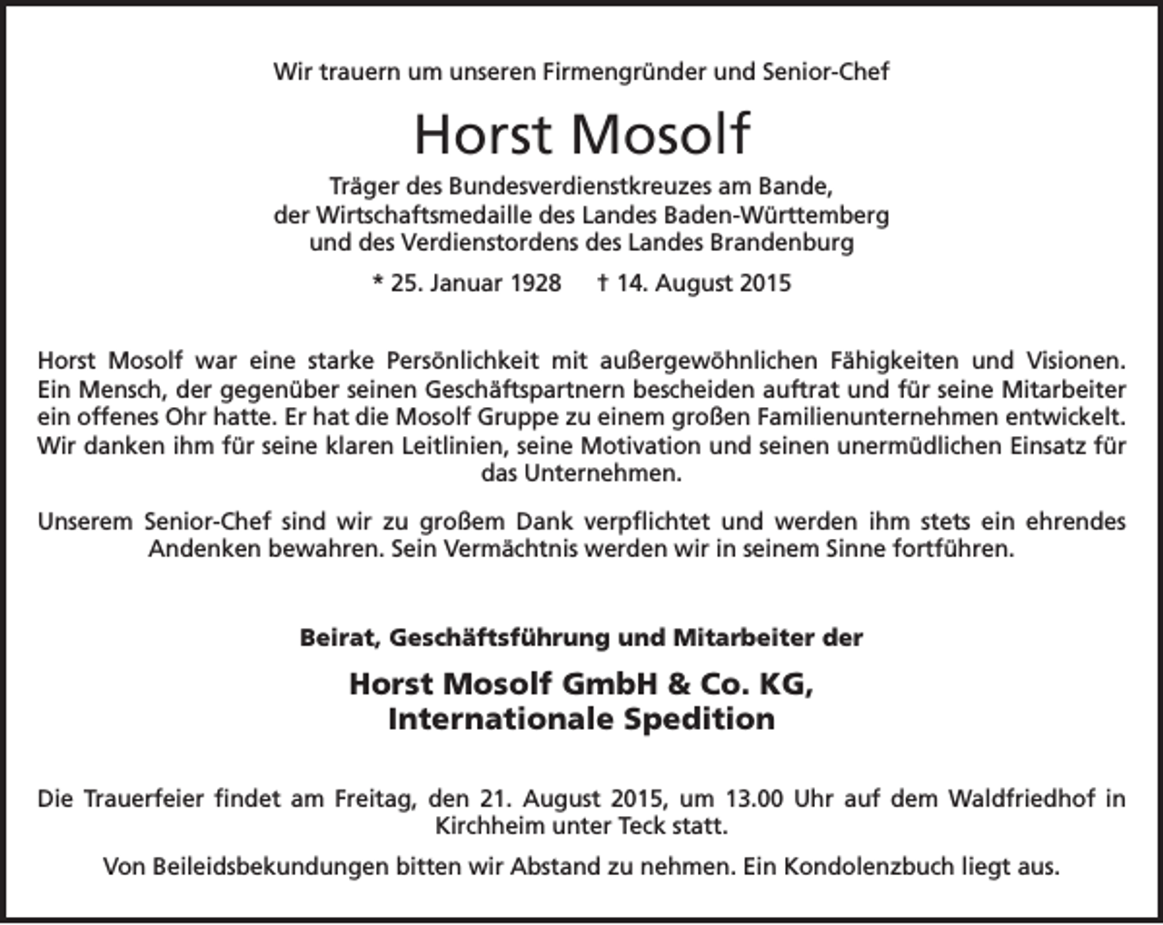 <p>Wir trauern um unseren Firmengründer und Senior-Chef</p><p>Horst Mosolf<br />Träger des Bundesverdienstkreuzes am Bande,<br />der Wirtschaftsmedaille des Landes Baden-Württemberg<br />und des Verdienstordens des Landes Brandenburg<br />* 25. Januar 1928 † 14. August 2015<br />Horst Mosolf war eine starke Persönlichkeit mit außergewöhnlichen Fähigkeiten und Visionen.<br />Ein Mensch, der gegenüber seinen Geschäftspartnern bescheiden auftrat und für seine ­Mitarbeiter<br />ein offenes Ohr hatte. Er hat die Mosolf Gruppe zu einem großen Familienunternehmen ent­wickelt.<br />Wir danken ihm für seine klaren Leitlinien, seine Motivation und seinen unermüdlichen Einsatz für<br />das Unternehmen.<br />Unserem Senior-Chef sind wir zu großem Dank verpflichtet und werden ihm stets ein ehrendes<br />­Andenken bewahren. Sein Vermächtnis werden wir in seinem Sinne fortführen.</p><p>Beirat, Geschäftsführung und Mitarbeiter der</p><p>Horst Mosolf GmbH &amp; Co. KG,<br />Internationale Spedition<br />Die Trauerfeier findet am Freitag, den 21. August 2015, um 13.00 Uhr auf dem Waldfriedhof in<br />­Kirchheim unter Teck statt.<br />Von Beileidsbekundungen bitten wir Abstand zu nehmen. Ein Kondolenzbuch liegt aus.</p>