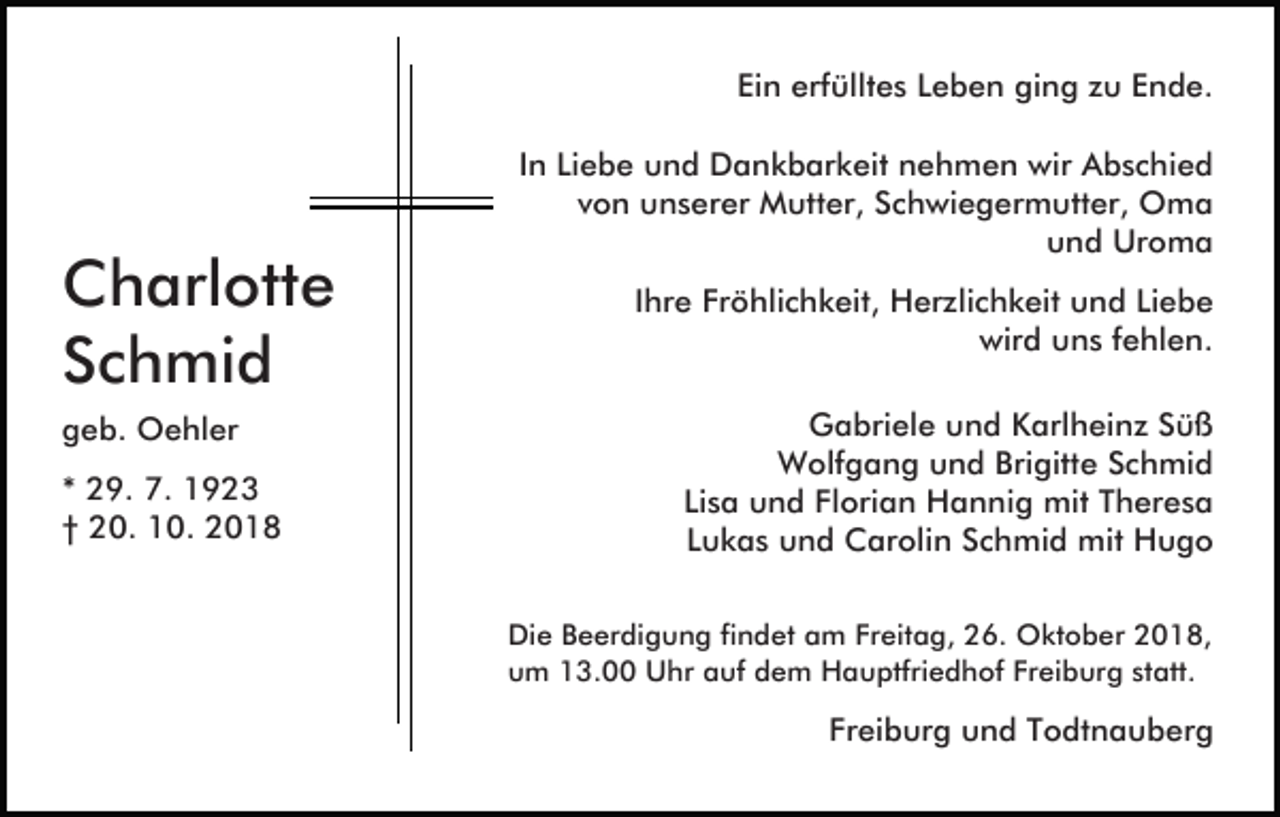 <p>Ein erfülltes Leben ging zu Ende.</p><p>Charlotte<br />Schmid<br />geb. Oehler<br />* 29. 7. 1923<br />† 20. 10. 2018</p><p>In Liebe und Dankbarkeit nehmen wir Abschied<br />von unserer Mutter, Schwiegermutter, Oma<br />und Uroma<br />Ihre Fröhlichkeit, Herzlichkeit und Liebe<br />wird uns fehlen.<br />Gabriele und Karlheinz Süß<br />Wolfgang und Brigitte Schmid<br />Lisa und Florian Hannig mit Theresa<br />Lukas und Carolin Schmid mit Hugo<br />Die Beerdigung findet am Freitag, 26. Oktober 2018,<br />um 13.00 Uhr auf dem Hauptfriedhof Freiburg statt.</p><p>Freiburg und Todtnauberg</p>