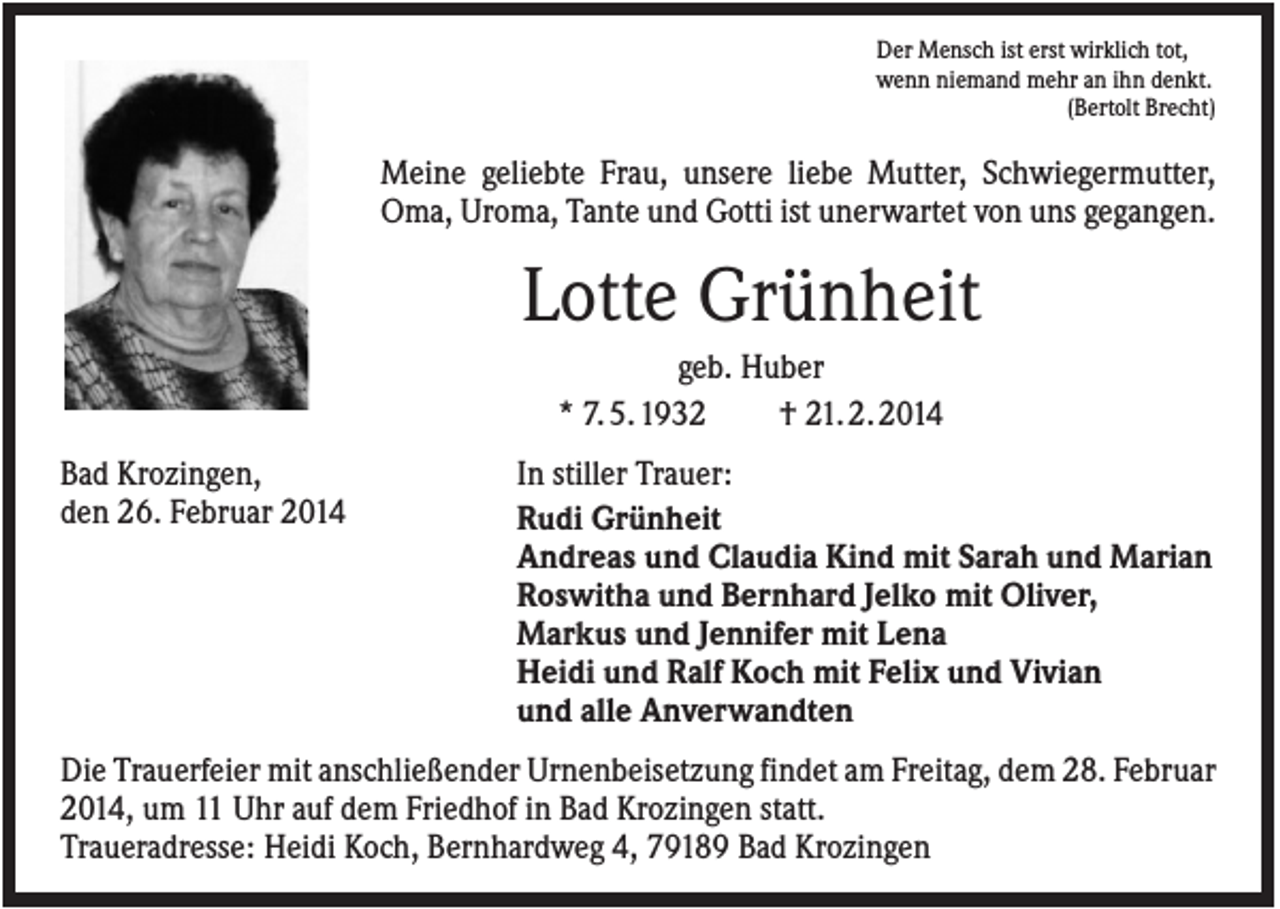 <p>Der Mensch ist erst wirklich tot,<br />wenn niemand mehr an ihn denkt.<br />(Bertolt Brecht)</p><p>Meine geliebte Frau, unsere liebe Mutter, Schwiegermutter,<br />Oma, Uroma, Tante und Gotti ist unerwartet von uns gegangen.</p><p>Lotte Grünheit<br />geb. Huber<br />* 7. 5. 1932<br />† 21. 2. 2014<br />Bad Krozingen,<br />den 26. Februar 2014</p><p>In stiller Trauer:<br />Rudi Grünheit<br />Andreas und Claudia Kind mit Sarah und Marian<br />Roswitha und Bernhard Jelko mit Oliver,<br />Markus und Jennifer mit Lena<br />Heidi und Ralf Koch mit Felix und Vivian<br />und alle Anverwandten</p><p>Die Trauerfeier mit anschließender Urnenbeisetzung findet am Freitag, dem 28. Februar<br />2014, um 11 Uhr auf dem Friedhof in Bad Krozingen statt.<br />Traueradresse: Heidi Koch, Bernhardweg 4, 79189 Bad Krozingen</p>