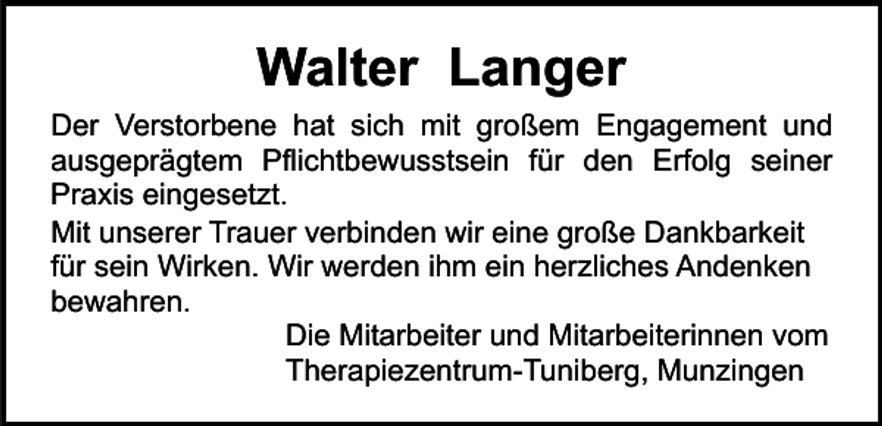 <p>Walter Langer<br />Der Verstorbene hat sich mit großem Engagement und<br />ausgeprägtem Pflichtbewusstsein für den Erfolg seiner<br />Praxis eingesetzt.<br />Mit unserer Trauer verbinden wir eine große Dankbarkeit<br />für sein Wirken. Wir werden ihm ein herzliches Andenken<br />bewahren.<br />Die Mitarbeiter und Mitarbeiterinnen vom<br />Therapiezentrum-Tuniberg, Munzingen</p>