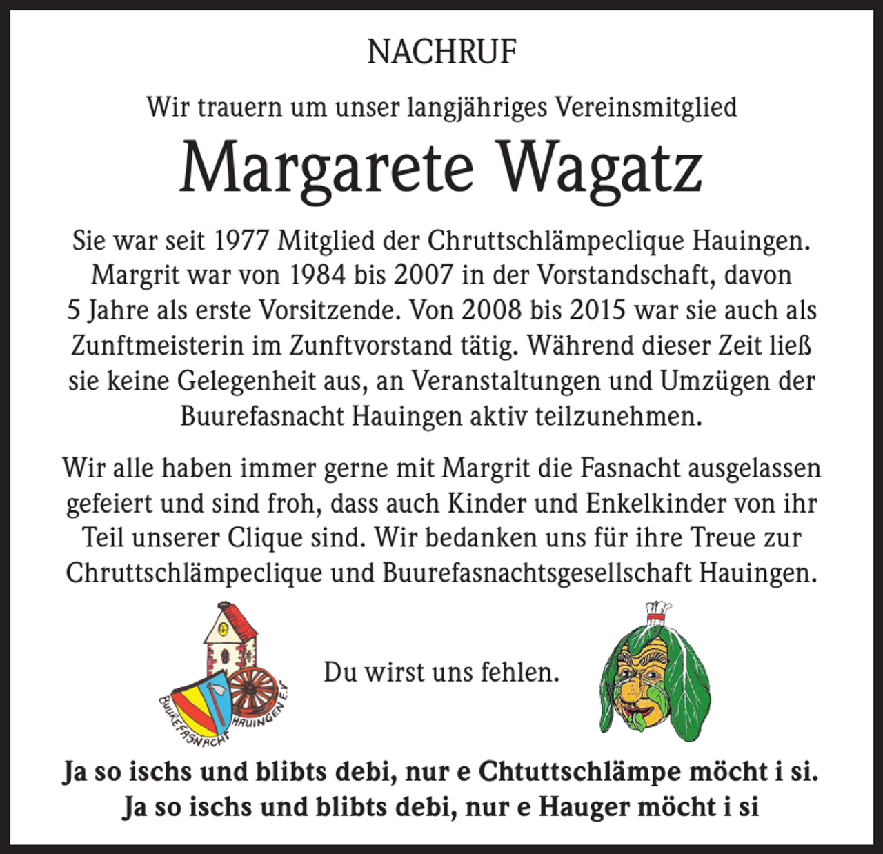 <p>NACHRUF<br />Wir trauern um unser langjähriges Vereinsmitglied</p><p>Margarete Wagatz</p><p>Sie war seit 1977 Mitglied der Chruttschlämpeclique Hauingen.<br />Margrit war von 1984 bis 2007 in der Vorstandschaft, davon<br />5 Jahre als erste Vorsitzende. Von 2008 bis 2015 war sie auch als<br />Zunftmeisterin im Zunftvorstand tätig. Während dieser Zeit ließ<br />sie keine Gelegenheit aus, an Veranstaltungen und Umzügen der<br />Buurefasnacht Hauingen aktiv teilzunehmen.<br />Wir alle haben immer gerne mit Margrit die Fasnacht ausgelassen<br />gefeiert und sind froh, dass auch Kinder und Enkelkinder von ihr<br />Teil unserer Clique sind. Wir bedanken uns für ihre Treue zur<br />Chruttschlämpeclique und Buurefasnachtsgesellschaft Hauingen.<br />Du wirst uns fehlen.<br />Ja so ischs und blibts debi, nur e Chtuttschlämpe möcht i si.<br />Ja so ischs und blibts debi, nur e Hauger möcht i si</p>