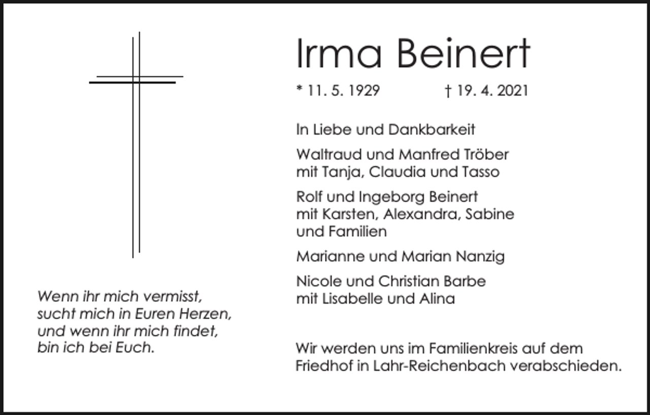 <p>Irma Beinert<br />* 11. 5. 1929</p><p>† 19. 4. 2021</p><p>In Liebe und Dankbarkeit<br />Waltraud und Manfred Tröber<br />mit Tanja, Claudia und Tasso<br />Rolf und Ingeborg Beinert<br />mit Karsten, Alexandra, Sabine<br />und Familien<br />Marianne und Marian Nanzig<br />Wenn ihr mich vermisst,<br />sucht mich in Euren Herzen,<br />und wenn ihr mich findet,<br />bin ich bei Euch.</p><p>Nicole und Christian Barbe<br />mit Lisabelle und Alina<br />Wir werden uns im Familienkreis auf dem<br />Friedhof in Lahr-Reichenbach verabschieden.</p>