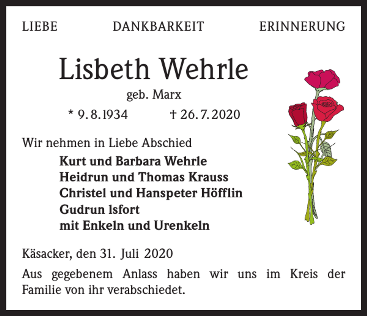 <p>LIEBE</p><p>DANKBARKEIT</p><p>ERINNERUNG</p><p>Lisbeth Wehrle<br />geb. Marx<br />* 9. 8. l934<br />† 26. 7. 2020</p><p>Wir nehmen in Liebe Abschied<br />Kurt und Barbara Wehrle<br />Heidrun und Thomas Krauss<br />Christel und Hanspeter Höfflin<br />Gudrun lsfort<br />mit Enkeln und Urenkeln<br />Käsacker, den 31. Juli 2020<br />Aus gegebenem Anlass haben wir uns im Kreis der<br />Familie von ihr verabschiedet.</p>