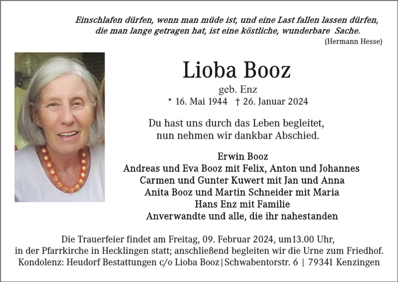 <p>(Hermann Hesse)</p><p>geb. Enz<br />* 16. Mai 1944 † 26. Januar 2024</p><p>Du hast uns durch das Leben begleitet,<br />nun nehmen wir dankbar Abschied.</p><p>Die Trauerfeier findet am Freitag, 09. Februar 2024, um13.00 Uhr,<br />in der Pfarrkirche in Hecklingen statt; anschließend begleiten wir die Urne zum Friedhof.<br />Kondolenz: Heudorf Bestattungen c/o Lioba Booz|Schwabentorstr. 6 | 79341 Kenzingen</p>