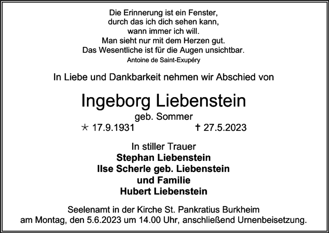 <p>Die Erinnerung ist ein Fenster,<br />durch das ich dich sehen kann,<br />wann immer ich will.<br />Man sieht nur mit dem Herzen gut.<br />Das Wesentliche ist für die Augen unsichtbar.<br />Antoine de Saint-Exupéry</p><p>In Liebe und Dankbarkeit nehmen wir Abschied von</p><p>Ingeborg Liebenstein<br />geb. Sommer<br /> 17.9.1931<br /> 27.5.2023<br />In stiller Trauer<br />Stephan Liebenstein<br />Ilse Scherle geb. Liebenstein<br />und Familie<br />Hubert Liebenstein<br />Seelenamt in der Kirche St. Pankratius Burkheim<br />am Montag, den 5.6.2023 um 14.00 Uhr, anschließend Urnenbeisetzung.</p>