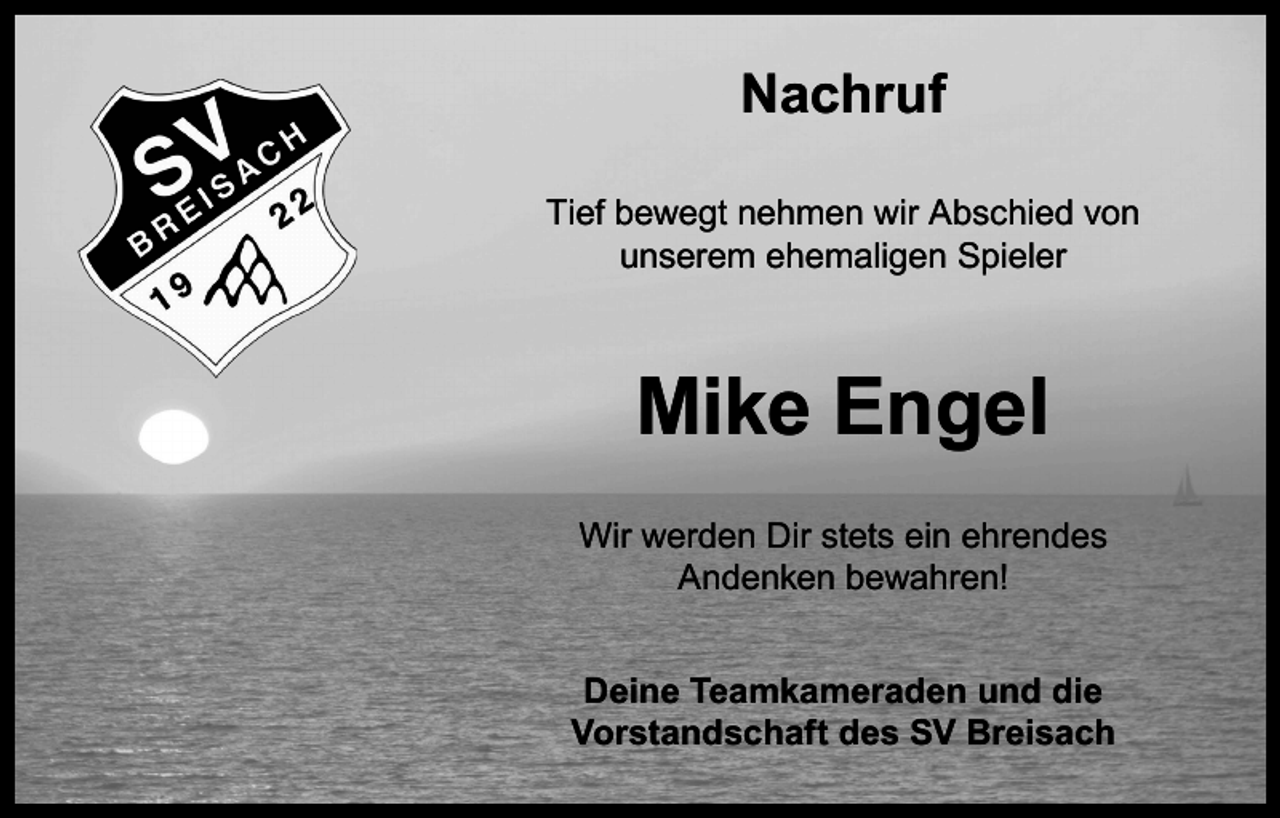 <p>Nachruf<br />Tief bewegt nehmen wir Abschied von<br />unserem ehemaligen Spieler</p><p>Mike Engel<br />Wir werden Dir stets ein ehrendes<br />Andenken bewahren!<br />Deine Teamkameraden und die<br />Vorstandschaft des SV Breisach</p>