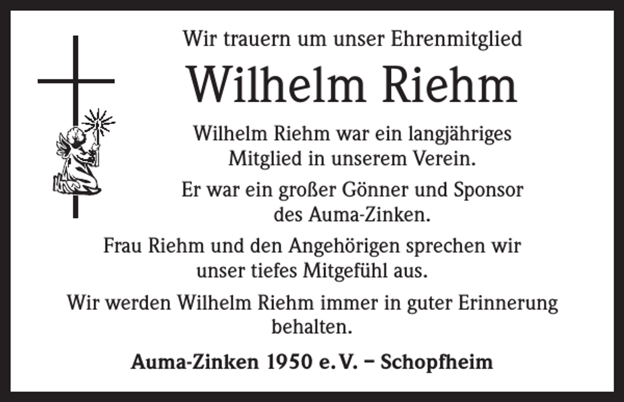 <p>Wir trauern um unser Ehrenmitglied</p><p>Wilhelm Riehm<br />Wilhelm Riehm war ein langjähriges<br />Mitglied in unserem Verein.<br />Er war ein großer Gönner und Sponsor<br />des Auma-Zinken.<br />Frau Riehm und den Angehörigen sprechen wir<br />unser tiefes Mitgefühl aus.<br />Wir werden Wilhelm Riehm immer in guter Erinnerung<br />behalten.<br />Auma-Zinken 1950 e. V. – Schopfheim</p>