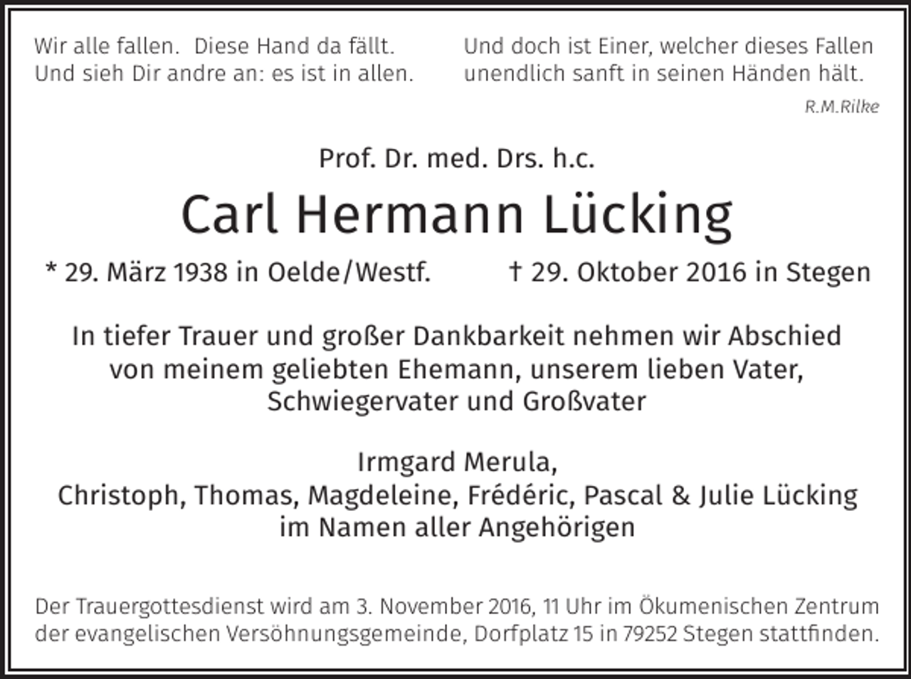 <p>Wir alle fallen. Diese Hand da fällt.<br />Und sieh Dir andre an: es ist in allen.</p><p>Und doch ist Einer, welcher dieses Fallen<br />unendlich sanft in seinen Händen hält.<br />R.M.Rilke</p><p>Prof. Dr. med. Drs. h.c.</p><p>Carl Hermann Lücking</p><p>* 29. März 1938 in Oelde/Westf.</p><p>† 29. Oktober 2016 in Stegen</p><p>In tiefer Trauer und gro er Dankbarkeit nehmen wir Abschied<br />von meinem geliebten Ehemann, unserem lieben Vater,<br />Schwiegervater und Gro vater<br />Irmgard Merula,<br />Christoph, Thomas, Magdeleine, Frédéric, Pascal &amp; Julie Lücking<br />im Namen aller Angehörigen<br />Der Trauergottesdienst wird am 3. November 2016, 11 Uhr im Ökumenischen Zentrum<br />der evangelischen Versöhnungsgemeinde, Dorfplatz 15 in 79252 Stegen stattfinden.</p>