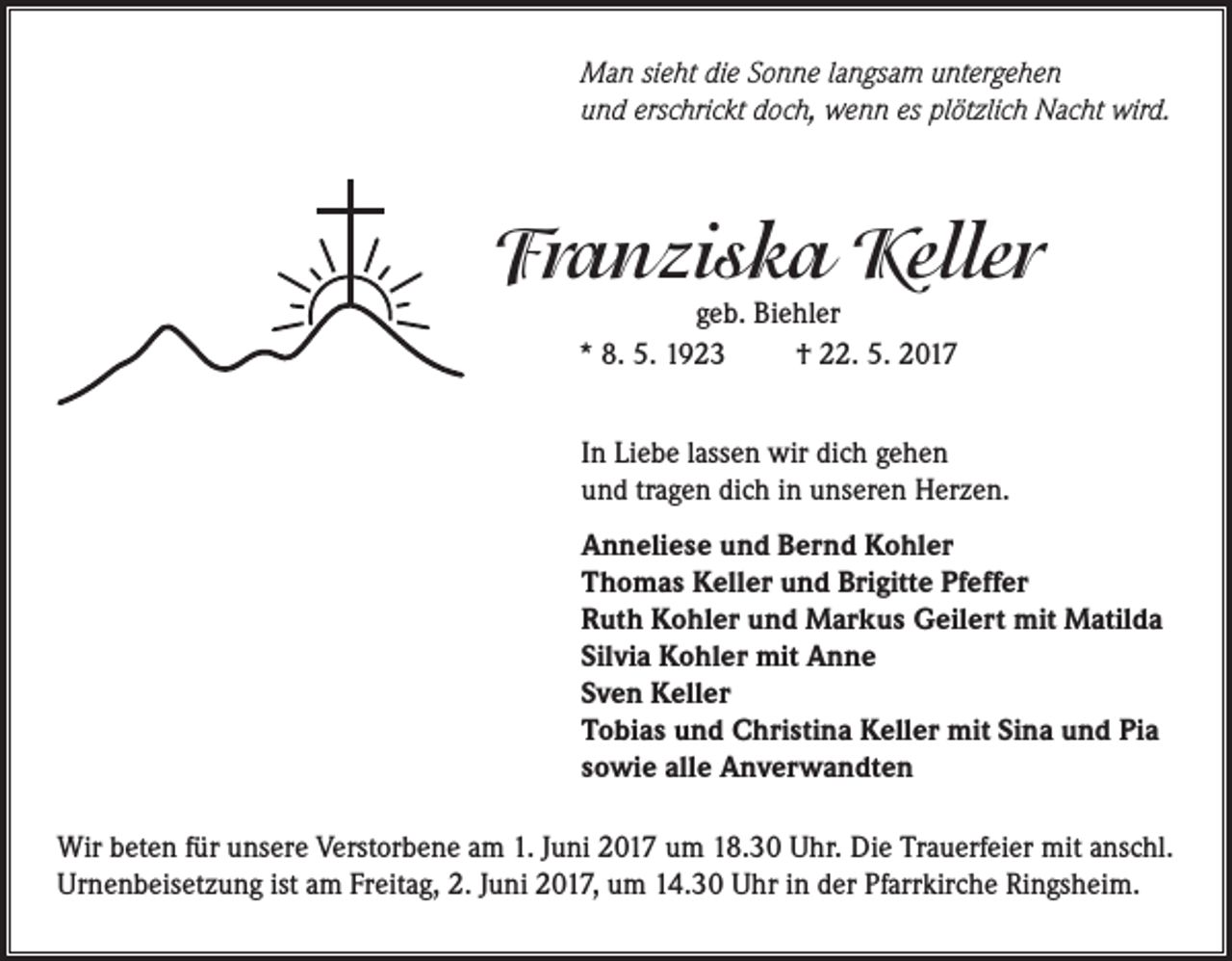 <p>Man sieht die Sonne langsam untergehen<br />und erschrickt doch, wenn es plötzlich Nacht wird.</p><p>Franziska Keller<br />geb. Biehler<br />* 8. 5. 1923<br />† 22. 5. 2017</p><p>In Liebe lassen wir dich gehen<br />und tragen dich in unseren Herzen.<br />Anneliese und Bernd Kohler<br />Thomas Keller und Brigitte Pfeffer<br />Ruth Kohler und Markus Geilert mit Matilda<br />Silvia Kohler mit Anne<br />Sven Keller<br />Tobias und Christina Keller mit Sina und Pia<br />sowie alle Anverwandten<br />Wir beten für unsere Verstorbene am 1. Juni 2017 um 18.30 Uhr. Die Trauerfeier mit anschl.<br />Urnenbeisetzung ist am Freitag, 2. Juni 2017, um 14.30 Uhr in der Pfarrkirche Ringsheim.</p>