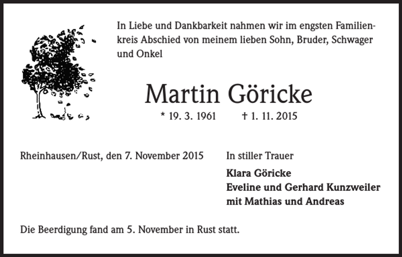 <p>In Liebe und Dankbarkeit nahmen wir im engsten Familienkreis Abschied von meinem lieben Sohn, Bruder, Schwager<br />und Onkel</p><p>Martin Göricke<br />* 19. 3. 1961</p><p>† 1. 11. 2015</p><p>Rheinhausen/Rust, den 7. November 2015</p><p>In stiller Trauer</p><p>Klara Göricke<br />Eveline und Gerhard Kunzweiler<br />mit Mathias und Andreas</p><p>Die Beerdigung fand am 5. November in Rust statt.</p>