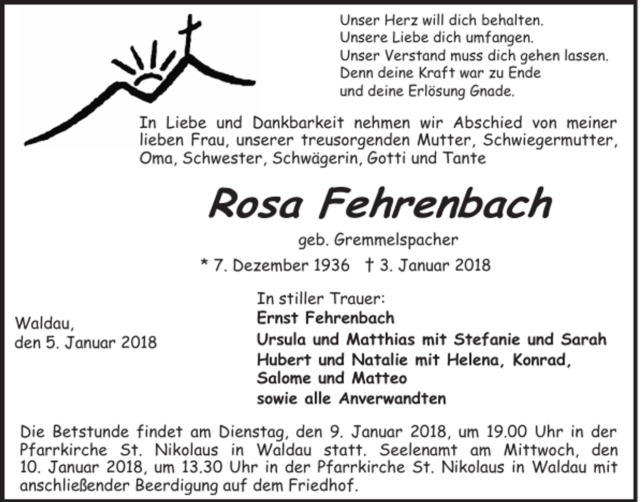 <p>will didich<br />UUnser<br />n s e r Herz<br />H e r z will<br />c h bbehalten.<br />e h al t e n.<br />UUnsere<br />n s e r e LiLiebe<br />e b e didich<br />c h uumfangen.<br />m f a n g e n.<br />UUnser<br />n s e r VVerstand<br />e r s t a n d muss<br />m u s s dich<br />di c h ggehen<br />e h e n llassen.<br />a s s e n.<br />DDenn<br />e n n ddeine<br />ei n e KKraft<br />r a f t wwar<br />a r zu<br />z u Ende<br />Ende<br />uund<br />n d deine<br />d ei n e Erlösung<br />E rl ö s u n g Gnade.<br />G n a d e.</p><p>IIn<br />n Liebe<br />Li e b e uund<br />n d Dankbarkeit<br />D a n k b a r k ei t nehmen<br />n e h m e n wir<br />wi r Abschied<br />A b s c hi e d vvon<br />o n meiner<br />m ei n e r<br />lieben<br />li e b e n Frau,<br />F r a u, unserer<br />u n s e r e r treusorgenden<br />t r e u s o r g e n d e n Mutter,<br />M u t t e r, Schwiegermutter,<br />S c h wi e g e r m u t t e r,<br />Oma,<br />O m a, SSchwester,<br />c h w e s t e r, SSchwägerin,<br />c h w ä g e ri n, GGotti<br />o t ti uund<br />n d TTante<br />an te</p><p>RRosa<br />o s a FFehrenbach<br />e hr en b ac h<br />geb.<br />g e b. Gremmelspacher<br />G r e m m el s p a c h e r</p><p>** 7.<br />7. Dezember<br />D e z e m b e r 11 †<br />† 3.<br />3. Januar<br />J a n u a r 2018<br />2 01 8<br />W al d a u,<br />Waldau,<br />dden<br />e n 5.<br />5. Januar<br />J a n u a r 2018<br />2 01 8</p><p>IIn<br />n sstiller<br />till e r Trauer:<br />T r a u e r:<br />EErnst<br />r n s t FFehrenbach<br />e hr en b ac h<br />UUrsula<br />r s ul a uund<br />n d Matthias<br />M a t t hi a s mi<br />mit<br />t SStefanie<br />t e f a ni e uund<br />n d SSarah<br />ar a h<br />HHubert<br />u b e r t uund<br />n d Natalie<br />N a t ali e mmit<br />i t Helena,<br />H el e n a , Konrad,<br />K o n r a d,<br />SSalome<br />al o m e uund<br />n d Matteo<br />M att e o<br />ssowie<br />o wi e alle<br />all e Anverwandten<br />Anv er w an dt en</p><p>Di e BBetstunde<br />Die<br />e t s t u n d e fifindet<br />n d e t am<br />a m Dienstag,<br />Di e n s t a g, den<br />d e n 9.<br />9. Januar<br />J a n u a r 22018,<br />0 1 8, uum<br />m 119.00<br />9. Uhr<br />U h r i in<br />n dder<br />er<br />PPfarrkirche<br />f a r r ki r c h e St.<br />S t. Nikolaus<br />Ni k ol a u s iin<br />n Waldau<br />W al d a u sstatt.<br />t a t t. Seelenamt<br />S e el e n a m t am<br />a m Mittwoch,<br />M i t t w o c h, den<br />den<br />10.<br />1 0. Januar<br />J a n u a r 2018,<br />2 0 1 8, um<br />u m 113.30<br />3. 3 0 Uhr<br />U h r iinn der<br />d e r Pfarrkirche<br />P f a r r ki r c h e St.<br />S t. Nikolaus<br />Ni k ol a u s in<br />i n Waldau<br />W al d a u mit<br />mi t<br />anschließender<br />a n s c hli e ß e n d e r Beerdigung<br />B e e r di g u n g aauf<br />u f dem<br />d e m Friedhof.<br />F ri e d h o f.</p>