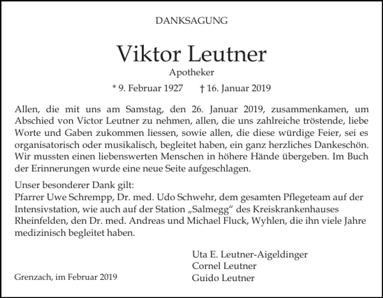 <p>DANKSAGUNG</p><p>Viktor Leutner<br />Apotheker</p><p>* 9. Februar 1927</p><p>† 16. Januar 2019</p><p>Allen, die mit uns am Samstag, den 26. Januar 2019, zusammenkamen, um<br />Abschied von Victor Leutner zu nehmen, allen, die uns zahlreiche tröstende, liebe<br />Worte und Gaben zukommen liessen, sowie allen, die diese würdige Feier, sei es<br />organisatorisch oder musikalisch, begleitet haben, ein ganz herzliches Dankeschön.<br />Wir mussten einen liebenswerten Menschen in höhere Hände übergeben. Im Buch<br />der Erinnerungen wurde eine neue Seite aufgeschlagen.<br />Unser besonderer Dank gilt:<br />Pfarrer Uwe Schrempp, Dr. med. Udo Schwehr, dem gesamten Pflegeteam auf der<br />Intensivstation, wie auch auf der Station „Salmegg“ des Kreiskrankenhauses<br />Rheinfelden, den Dr. med. Andreas und Michael Fluck, Wyhlen, die ihn viele Jahre<br />medizinisch begleitet haben.</p><p>Grenzach, im Februar 2019</p><p>Uta E. Leutner-Aigeldinger<br />Cornel Leutner<br />Guido Leutner</p>