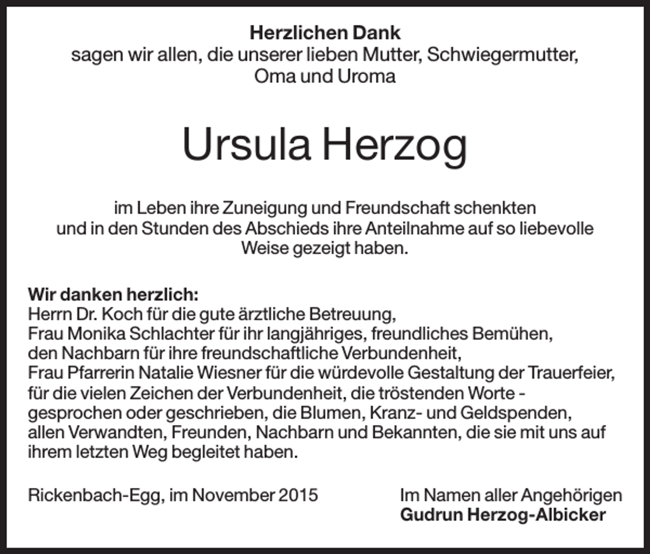 <p>Herzlichen Dank<br />sagen wir allen, die unserer lieben Mutter, Schwiegermutter,<br />Oma und Uroma</p><p>Ursula Herzog<br />im Leben ihre Zuneigung und Freundschaft schenkten<br />und in den Stunden des Abschieds ihre Anteilnahme auf so liebevolle<br />Weise gezeigt haben.<br />Wir danken herzlich:<br />Herrn Dr. Koch für die gute ärztliche Betreuung,<br />Frau Monika Schlachter für ihr langjähriges, freundliches Bemühen,<br />den Nachbarn für ihre freundschaftliche Verbundenheit,<br />Frau Pfarrerin Natalie Wiesner für die würdevolle Gestaltung der Trauerfeier,<br />für die vielen Zeichen der Verbundenheit, die tröstenden Worte gesprochen oder geschrieben, die Blumen, Kranz- und Geldspenden,<br />allen Verwandten, Freunden, Nachbarn und Bekannten, die sie mit uns auf<br />ihrem letzten Weg begleitet haben.<br />Rickenbach-Egg, im November 2015</p><p>Im Namen aller Angehörigen<br />Gudrun Herzog-Albicker</p>