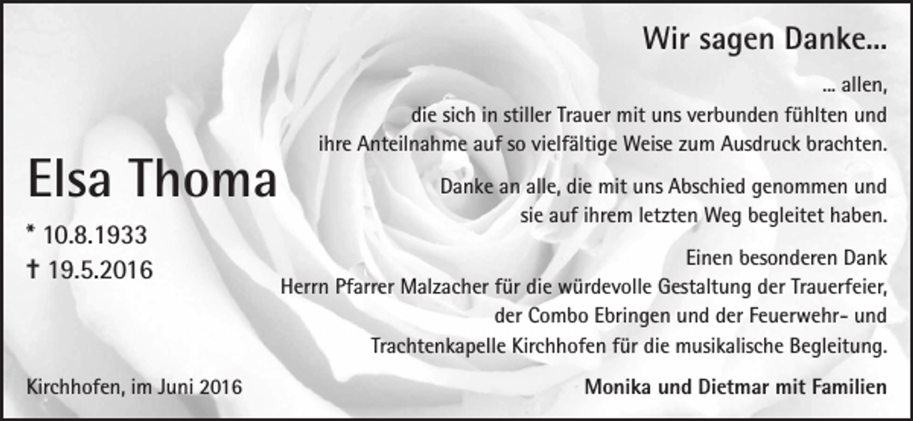 <p>Wir sagen Danke...</p><p>Elsa Thoma<br />* 10.8.1933<br />= 19.5.2016</p><p>Kirchhofen, im Juni 2016</p><p>... allen,<br />die sich in stiller Trauer mit uns verbunden fühlten und<br />ihre Anteilnahme auf so vielfältige Weise zum Ausdruck brachten.<br />Danke an alle, die mit uns Abschied genommen und<br />sie auf ihrem letzten Weg begleitet haben.<br />Einen besonderen Dank<br />Herrn Pfarrer Malzacher für die würdevolle Gestaltung der Trauerfeier,<br />der Combo Ebringen und der Feuerwehr- und<br />Trachtenkapelle Kirchhofen für die musikalische Begleitung.<br />Monika und Dietmar mit Familien</p>