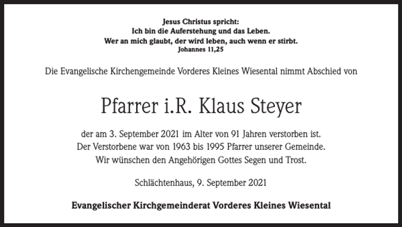 <p>Jesus Christus spricht:<br />Ich bin die Auferstehung und das Leben.<br />Wer an mich glaubt, der wird leben, auch wenn er stirbt.<br />Johannes 11,25</p><p>Die Evangelische Kirchengemeinde Vorderes Kleines Wiesental nimmt Abschied von</p><p>Pfarrer i.R. Klaus Steyer<br />der am 3. September 2021 im Alter von 91 Jahren verstorben ist.<br />Der Verstorbene war von 1963 bis 1995 Pfarrer unserer Gemeinde.<br />Wir wünschen den Angehörigen Gottes Segen und Trost.<br />Schlächtenhaus, 9. September 2021<br />Evangelischer Kirchgemeinderat Vorderes Kleines Wiesental</p>